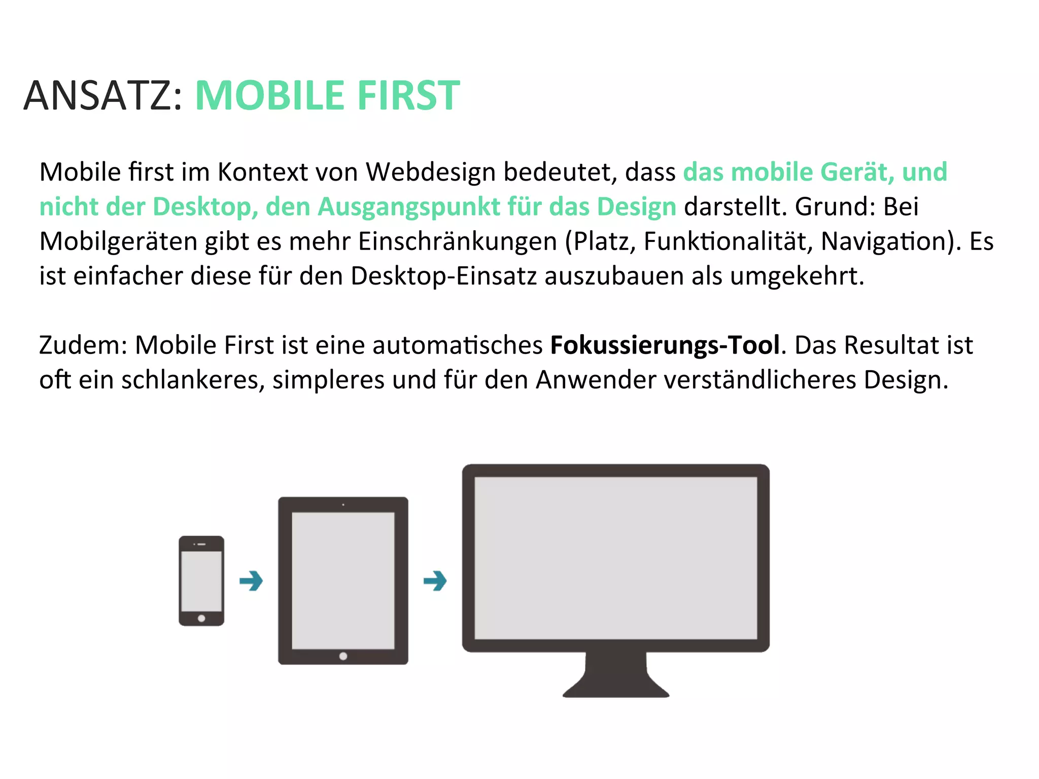 Mobile	
  ﬁrst	
  im	
  Kontext	
  von	
  Webdesign	
  bedeutet,	
  dass	
  das	
  mobile	
  Gerät,	
  und	
  
nicht	
  der	
  Desktop,	
  den	
  Ausgangspunkt	
  für	
  das	
  Design	
  darstellt.	
  Grund:	
  Bei	
  
Mobilgeräten	
  gibt	
  es	
  mehr	
  Einschränkungen	
  (Platz,	
  FunkKonalität,	
  NavigaKon).	
  Es	
  
ist	
  einfacher	
  diese	
  für	
  den	
  Desktop-­‐Einsatz	
  auszubauen	
  als	
  umgekehrt.	
  	
  
	
  
Zudem:	
  Mobile	
  First	
  ist	
  eine	
  automaKsches	
  Fokussierungs-­‐Tool.	
  Das	
  Resultat	
  ist	
  
oa	
  ein	
  schlankeres,	
  simpleres	
  und	
  für	
  den	
  Anwender	
  verständlicheres	
  Design.	
  	
  
ANSATZ:	
  MOBILE	
  FIRST	
  
 