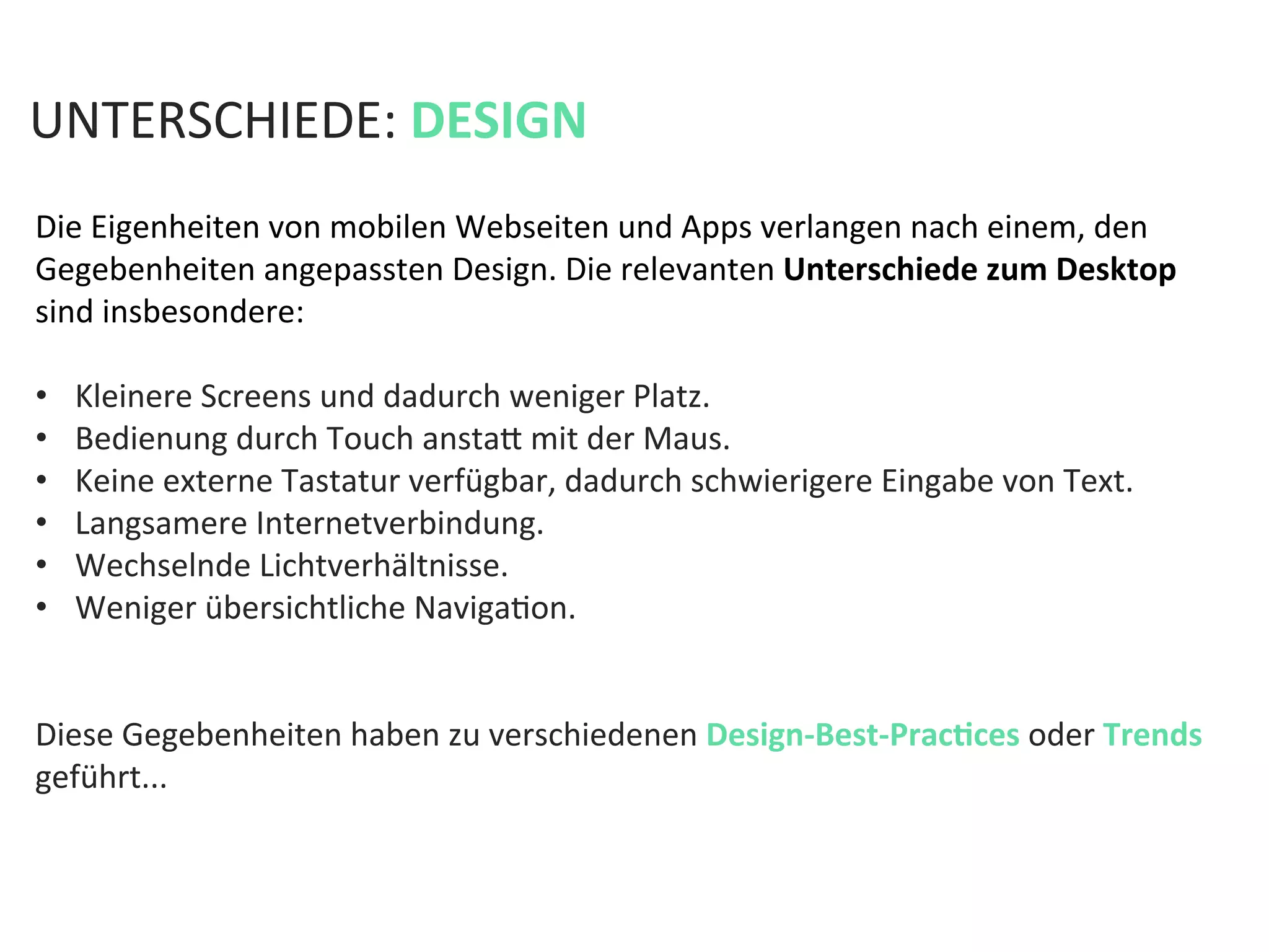 Die	
  Eigenheiten	
  von	
  mobilen	
  Webseiten	
  und	
  Apps	
  verlangen	
  nach	
  einem,	
  den	
  
Gegebenheiten	
  angepassten	
  Design.	
  Die	
  relevanten	
  Unterschiede	
  zum	
  Desktop	
  
sind	
  insbesondere:	
  
	
  
•  Kleinere	
  Screens	
  und	
  dadurch	
  weniger	
  Platz.	
  	
  
•  Bedienung	
  durch	
  Touch	
  anstaf	
  mit	
  der	
  Maus.	
  	
  
•  Keine	
  externe	
  Tastatur	
  verfügbar,	
  dadurch	
  schwierigere	
  Eingabe	
  von	
  Text.	
  
•  Langsamere	
  Internetverbindung.	
  	
  
•  Wechselnde	
  Lichtverhältnisse.	
  	
  
•  Weniger	
  übersichtliche	
  NavigaKon.	
  
Diese	
  Gegebenheiten	
  haben	
  zu	
  verschiedenen	
  Design-­‐Best-­‐PracPces	
  oder	
  Trends	
  
geführt...	
  
	
  
	
  
	
  
	
  
UNTERSCHIEDE:	
  DESIGN	
  
 
