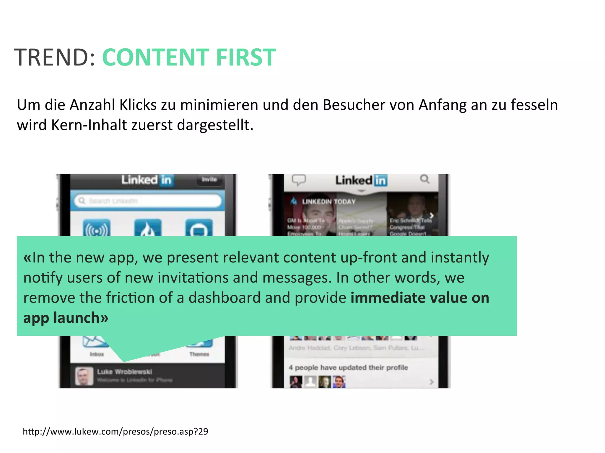 Um	
  die	
  Anzahl	
  Klicks	
  zu	
  minimieren	
  und	
  den	
  Besucher	
  von	
  Anfang	
  an	
  zu	
  fesseln	
  
wird	
  Kern-­‐Inhalt	
  zuerst	
  dargestellt.	
  	
  
	
  
	
  
	
  
TREND:	
  CONTENT	
  FIRST	
  
«In	
  the	
  new	
  app,	
  we	
  present	
  relevant	
  content	
  up-­‐front	
  and	
  instantly	
  
noKfy	
  users	
  of	
  new	
  invitaKons	
  and	
  messages.	
  In	
  other	
  words,	
  we	
  
remove	
  the	
  fricKon	
  of	
  a	
  dashboard	
  and	
  provide	
  immediate	
  value	
  on	
  
app	
  launch»	
  
hfp://www.lukew.com/presos/preso.asp?29	
  
 