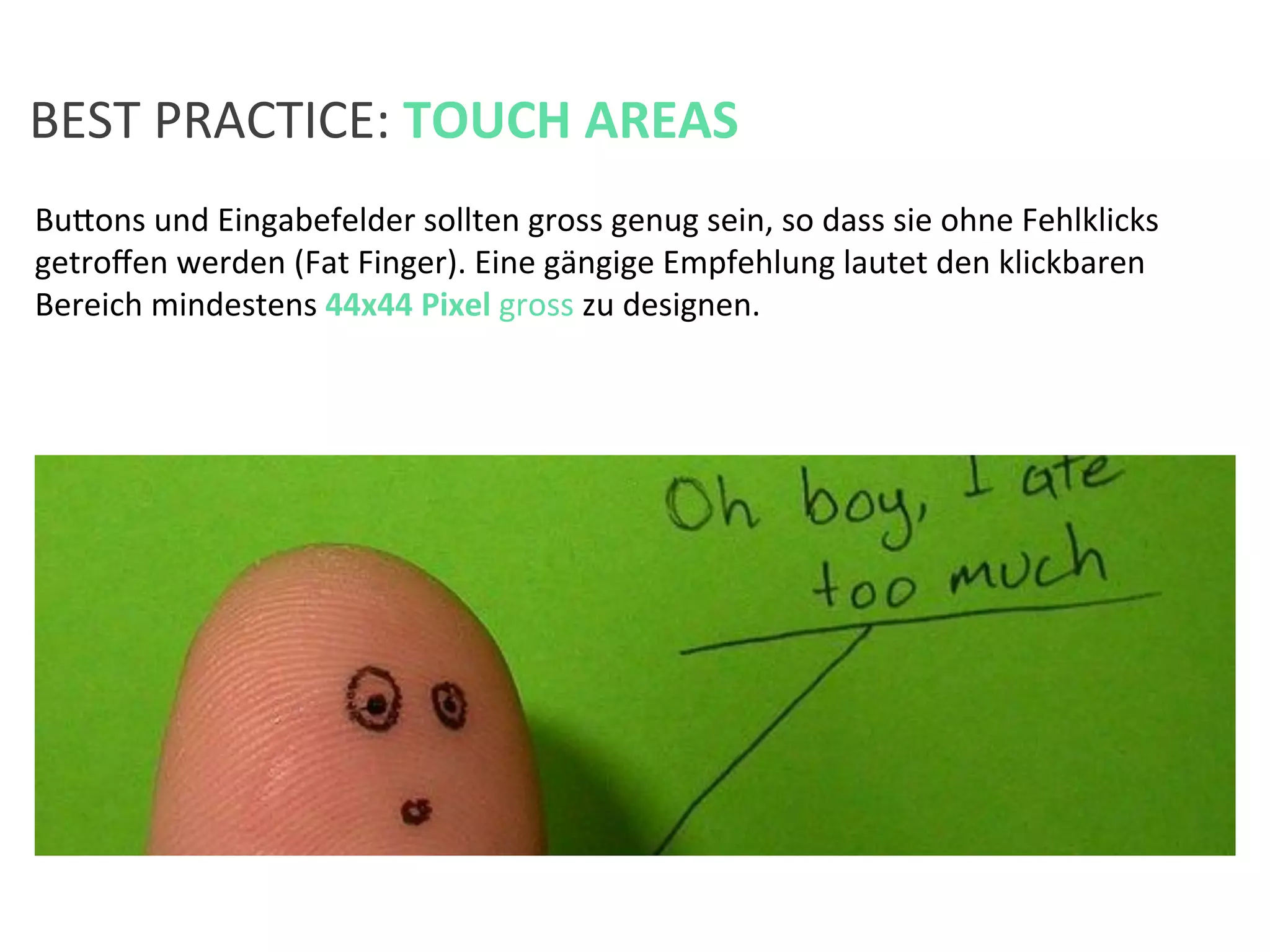 Bufons	
  und	
  Eingabefelder	
  sollten	
  gross	
  genug	
  sein,	
  so	
  dass	
  sie	
  ohne	
  Fehlklicks	
  
getroﬀen	
  werden	
  (Fat	
  Finger).	
  Eine	
  gängige	
  Empfehlung	
  lautet	
  den	
  klickbaren	
  
Bereich	
  mindestens	
  44x44	
  Pixel	
  gross	
  zu	
  designen.	
  	
  
BEST	
  PRACTICE:	
  TOUCH	
  AREAS	
  
 