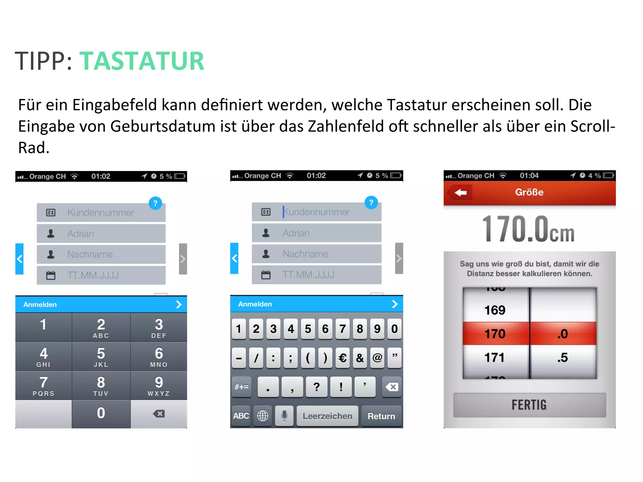 Für	
  ein	
  Eingabefeld	
  kann	
  deﬁniert	
  werden,	
  welche	
  Tastatur	
  erscheinen	
  soll.	
  Die	
  
Eingabe	
  von	
  Geburtsdatum	
  ist	
  über	
  das	
  Zahlenfeld	
  oa	
  schneller	
  als	
  über	
  ein	
  Scroll-­‐
Rad.	
  
TIPP:	
  TASTATUR	
  
 