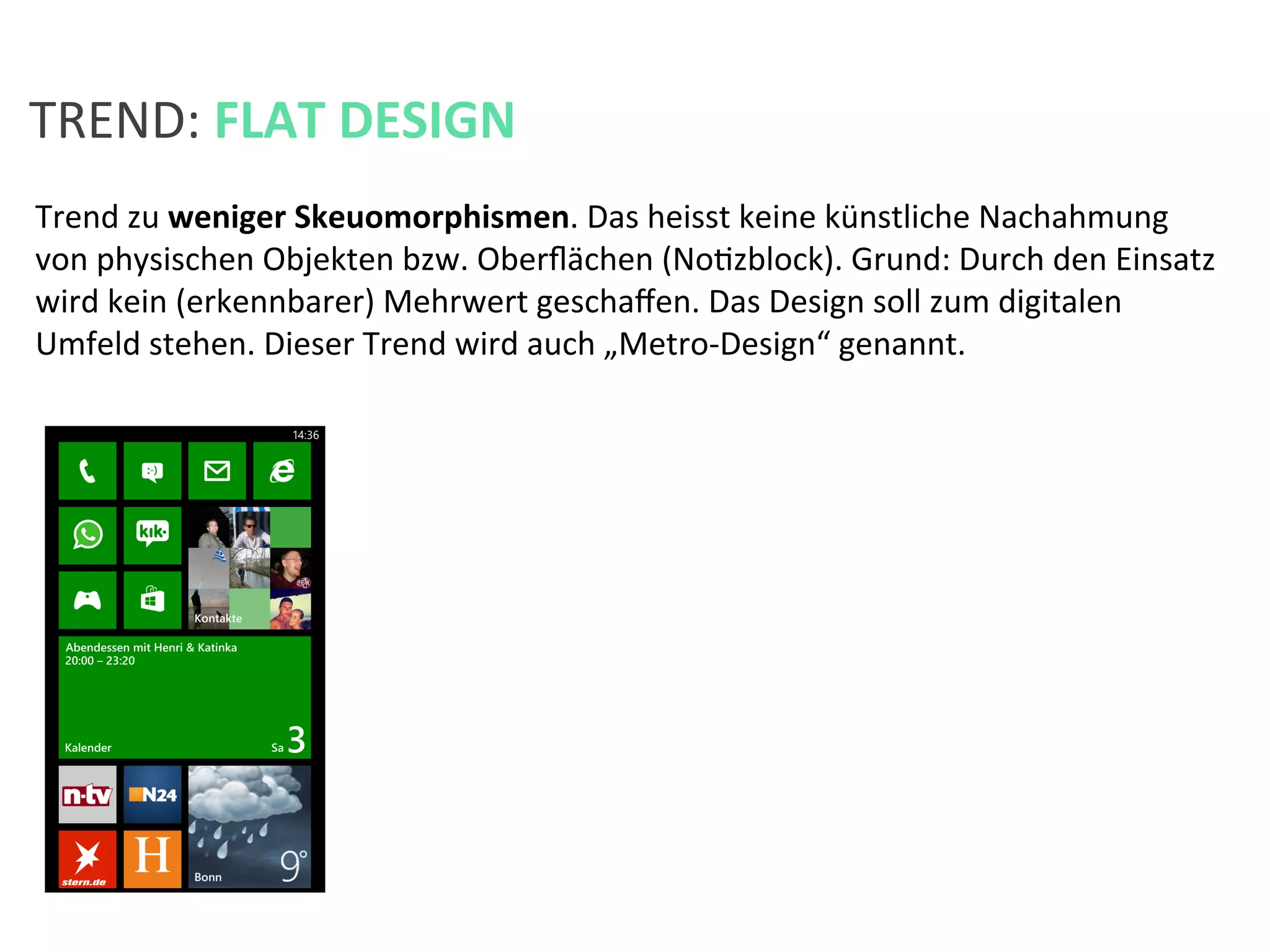 Trend	
  zu	
  weniger	
  Skeuomorphismen.	
  Das	
  heisst	
  keine	
  künstliche	
  Nachahmung	
  
von	
  physischen	
  Objekten	
  bzw.	
  Oberﬂächen	
  (NoKzblock).	
  Grund:	
  Durch	
  den	
  Einsatz	
  
wird	
  kein	
  (erkennbarer)	
  Mehrwert	
  geschaﬀen.	
  Das	
  Design	
  soll	
  zum	
  digitalen	
  
Umfeld	
  stehen.	
  Dieser	
  Trend	
  wird	
  auch	
  „Metro-­‐Design“	
  genannt.	
  	
  
TREND:	
  FLAT	
  DESIGN	
  
 