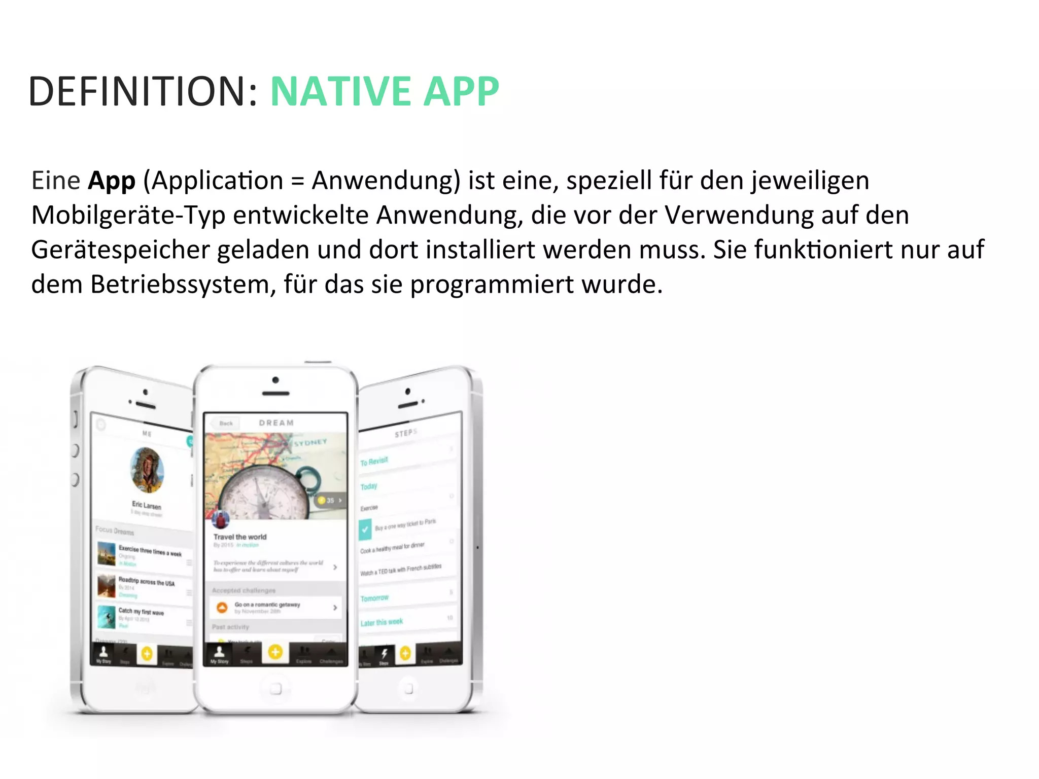 DEFINITION:	
  NATIVE	
  APP	
  
Eine	
  App	
  (ApplicaKon	
  =	
  Anwendung)	
  ist	
  eine,	
  speziell	
  für	
  den	
  jeweiligen	
  
Mobilgeräte-­‐Typ	
  entwickelte	
  Anwendung,	
  die	
  vor	
  der	
  Verwendung	
  auf	
  den	
  
Gerätespeicher	
  geladen	
  und	
  dort	
  installiert	
  werden	
  muss.	
  Sie	
  funkKoniert	
  nur	
  auf	
  
dem	
  Betriebssystem,	
  für	
  das	
  sie	
  programmiert	
  wurde.	
  
 
