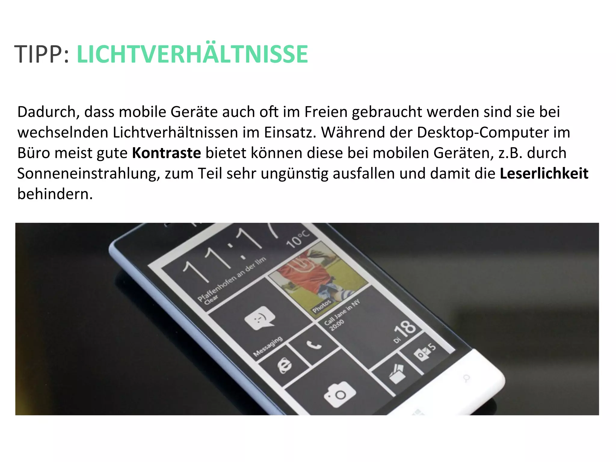 Dadurch,	
  dass	
  mobile	
  Geräte	
  auch	
  oa	
  im	
  Freien	
  gebraucht	
  werden	
  sind	
  sie	
  bei	
  
wechselnden	
  Lichtverhältnissen	
  im	
  Einsatz.	
  Während	
  der	
  Desktop-­‐Computer	
  im	
  
Büro	
  meist	
  gute	
  Kontraste	
  bietet	
  können	
  diese	
  bei	
  mobilen	
  Geräten,	
  z.B.	
  durch	
  
Sonneneinstrahlung,	
  zum	
  Teil	
  sehr	
  ungünsKg	
  ausfallen	
  und	
  damit	
  die	
  Leserlichkeit	
  
behindern.	
  	
  	
  
TIPP:	
  LICHTVERHÄLTNISSE	
  
 