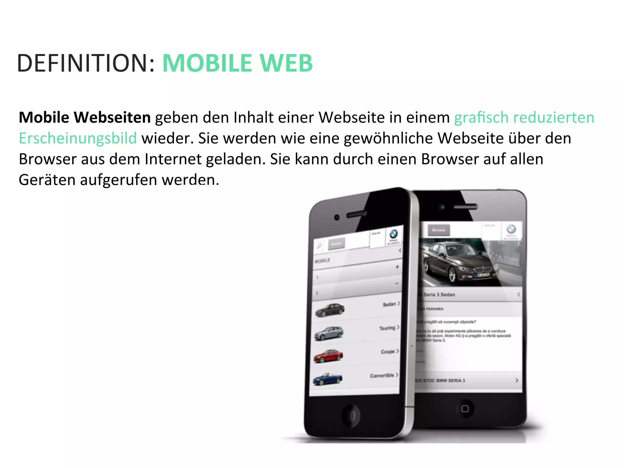 DEFINITION:	
  MOBILE	
  WEB	
  
Mobile	
  Webseiten	
  geben	
  den	
  Inhalt	
  einer	
  Webseite	
  in	
  einem	
  graﬁsch	
  reduzierten	
  
Erscheinungsbild	
  wieder.	
  Sie	
  werden	
  wie	
  eine	
  gewöhnliche	
  Webseite	
  über	
  den	
  
Browser	
  aus	
  dem	
  Internet	
  geladen.	
  Sie	
  kann	
  durch	
  einen	
  Browser	
  auf	
  allen	
  
Geräten	
  aufgerufen	
  werden.	
  
 