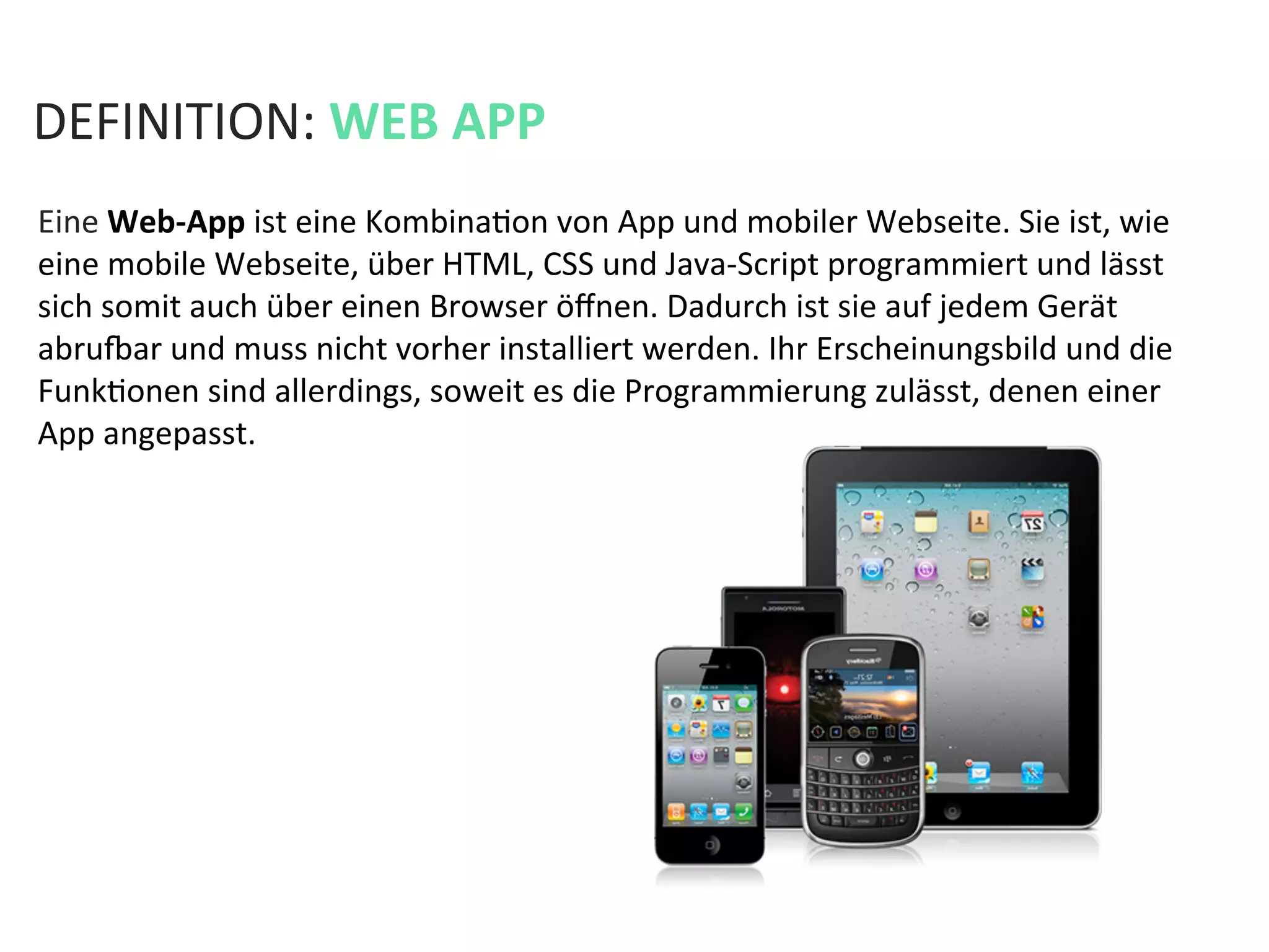 DEFINITION:	
  WEB	
  APP	
  
Eine	
  Web-­‐App	
  ist	
  eine	
  KombinaKon	
  von	
  App	
  und	
  mobiler	
  Webseite.	
  Sie	
  ist,	
  wie	
  
eine	
  mobile	
  Webseite,	
  über	
  HTML,	
  CSS	
  und	
  Java-­‐Script	
  programmiert	
  und	
  lässt	
  
sich	
  somit	
  auch	
  über	
  einen	
  Browser	
  öﬀnen.	
  Dadurch	
  ist	
  sie	
  auf	
  jedem	
  Gerät	
  
abru`ar	
  und	
  muss	
  nicht	
  vorher	
  installiert	
  werden.	
  Ihr	
  Erscheinungsbild	
  und	
  die	
  
FunkKonen	
  sind	
  allerdings,	
  soweit	
  es	
  die	
  Programmierung	
  zulässt,	
  denen	
  einer	
  
App	
  angepasst.	
  
 