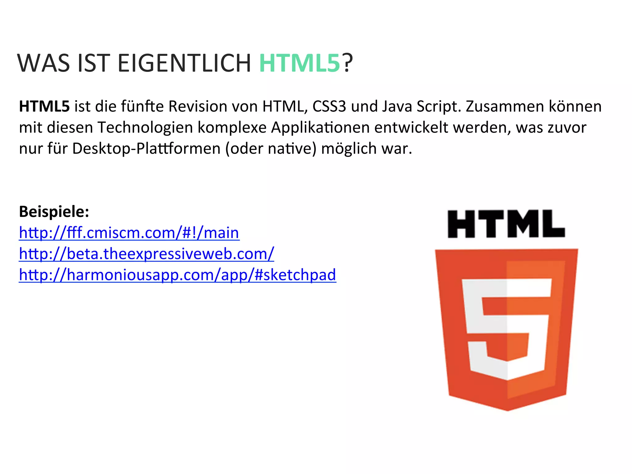 WAS	
  IST	
  EIGENTLICH	
  HTML5?	
  
HTML5	
  ist	
  die	
  fünae	
  Revision	
  von	
  HTML,	
  CSS3	
  und	
  Java	
  Script.	
  Zusammen	
  können	
  
mit	
  diesen	
  Technologien	
  komplexe	
  ApplikaKonen	
  entwickelt	
  werden,	
  was	
  zuvor	
  
nur	
  für	
  Desktop-­‐Plaeormen	
  (oder	
  naKve)	
  möglich	
  war.	
  
	
  
	
  
Beispiele:	
  
hfp://ﬀf.cmiscm.com/#!/main	
  
hfp://beta.theexpressiveweb.com/	
  
hfp://harmoniousapp.com/app/#sketchpad	
  
	
  
	
  
	
  
	
  
 