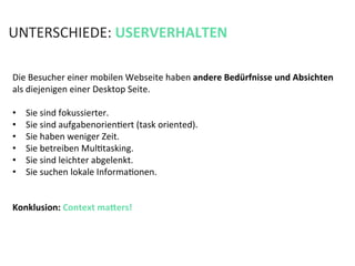 Die	
  Besucher	
  einer	
  mobilen	
  Webseite	
  haben	
  andere	
  Bedürfnisse	
  und	
  Absichten	
  
als	
  diejenigen	
  einer	
  Desktop	
  Seite.	
  	
  
	
  
•  Sie	
  sind	
  fokussierter.	
  
•  Sie	
  sind	
  aufgabenorienKert	
  (task	
  oriented).	
  
•  Sie	
  haben	
  weniger	
  Zeit.	
  
•  Sie	
  betreiben	
  MulKtasking.	
  	
  
•  Sie	
  sind	
  leichter	
  abgelenkt.	
  	
  
•  Sie	
  suchen	
  lokale	
  InformaKonen.	
  
Konklusion:	
  Context	
  mahers!	
  
	
  
UNTERSCHIEDE:	
  USERVERHALTEN	
  
 