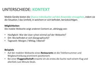 Mobile	
  Geräte	
  bieten	
  die	
  Chance	
  individueller	
  auf	
  den	
  Anwender	
  einzugehen,	
  indem	
  sie	
  
die	
  SituaKon	
  /	
  das	
  Umfeld,	
  in	
  welchem	
  er	
  sich	
  beﬁndet,	
  berücksichKgen.	
  
	
  
Möglichkeiten	
  	
  
Die	
  mobile	
  Webseite	
  zeigt	
  anderen	
  Content	
  an,	
  abhängig	
  von:	
  
	
  
•  Häuﬁgkeit:	
  War	
  der	
  User	
  schon	
  einmal	
  auf	
  der	
  Webseite?	
  
•  Ort:	
  Wo	
  beﬁndet	
  er	
  sich	
  (Geographisch)?	
  
•  Tageszeit:	
  Morgen	
  /	
  Mifag	
  /	
  Abend?	
  
	
  
Beispiele	
  
•  Auf	
  der	
  mobilen	
  Webseite	
  eines	
  Restaurants	
  ist	
  die	
  Telefonnummer	
  und	
  
Wegbeschreibung	
  prominent	
  posiKoniert.	
  	
  
•  Bei	
  einer	
  Fluggesellschaj	
  erwarte	
  ich	
  als	
  erstes	
  die	
  Suche	
  nach	
  einem	
  Flug	
  und	
  
allenfalls	
  Last	
  Minute	
  Deals.	
  
	
  
	
  
UNTERSCHIEDE:	
  KONTEXT	
  
 