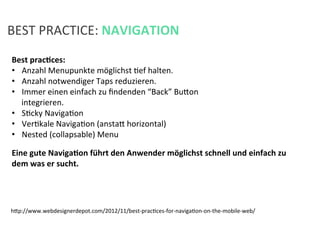 BEST	
  PRACTICE:	
  NAVIGATION	
  
Best	
  pracPces:	
  	
  
•  Anzahl	
  Menupunkte	
  möglichst	
  Kef	
  halten.	
  
•  Anzahl	
  notwendiger	
  Taps	
  reduzieren.	
  	
  
•  Immer	
  einen	
  einfach	
  zu	
  ﬁndenden	
  “Back”	
  Bufon	
  
integrieren.	
  
•  SKcky	
  NavigaKon	
  
•  VerKkale	
  NavigaKon	
  (anstaf	
  horizontal)	
  
•  Nested	
  (collapsable)	
  Menu	
  
	
  
hfp://www.webdesignerdepot.com/2012/11/best-­‐pracKces-­‐for-­‐navigaKon-­‐on-­‐the-­‐mobile-­‐web/	
  
Eine	
  gute	
  NavigaPon	
  führt	
  den	
  Anwender	
  möglichst	
  schnell	
  und	
  einfach	
  zu	
  
dem	
  was	
  er	
  sucht.	
  
 