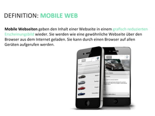 DEFINITION:	
  MOBILE	
  WEB	
  
Mobile	
  Webseiten	
  geben	
  den	
  Inhalt	
  einer	
  Webseite	
  in	
  einem	
  graﬁsch	
  reduzierten	
  
Erscheinungsbild	
  wieder.	
  Sie	
  werden	
  wie	
  eine	
  gewöhnliche	
  Webseite	
  über	
  den	
  
Browser	
  aus	
  dem	
  Internet	
  geladen.	
  Sie	
  kann	
  durch	
  einen	
  Browser	
  auf	
  allen	
  
Geräten	
  aufgerufen	
  werden.	
  
 