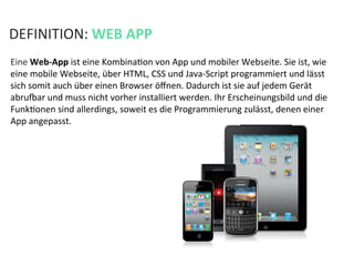 DEFINITION:	
  WEB	
  APP	
  
Eine	
  Web-­‐App	
  ist	
  eine	
  KombinaKon	
  von	
  App	
  und	
  mobiler	
  Webseite.	
  Sie	
  ist,	
  wie	
  
eine	
  mobile	
  Webseite,	
  über	
  HTML,	
  CSS	
  und	
  Java-­‐Script	
  programmiert	
  und	
  lässt	
  
sich	
  somit	
  auch	
  über	
  einen	
  Browser	
  öﬀnen.	
  Dadurch	
  ist	
  sie	
  auf	
  jedem	
  Gerät	
  
abru`ar	
  und	
  muss	
  nicht	
  vorher	
  installiert	
  werden.	
  Ihr	
  Erscheinungsbild	
  und	
  die	
  
FunkKonen	
  sind	
  allerdings,	
  soweit	
  es	
  die	
  Programmierung	
  zulässt,	
  denen	
  einer	
  
App	
  angepasst.	
  
 