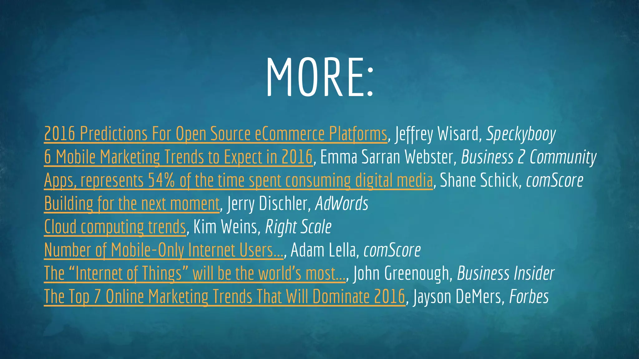MORE:
2016 Predictions For Open Source eCommerce Platforms, Jeffrey Wisard, Speckyboy
6 Mobile Marketing Trends to Expect in 2016, Emma Sarran Webster, Business 2 Community
Apps, represents 54% of the time spent consuming digital media, Shane Schick, comScore
Building for the next moment, Jerry Dischler, AdWords
Cloud computing trends, Kim Weins, Right Scale
Number of Mobile-Only Internet Users..., Adam Lella, comScore
The “Internet of Things” will be the world’s most..., John Greenough, Business Insider
The Top 7 Online Marketing Trends That Will Dominate 2016, Jayson DeMers, Forbes
 