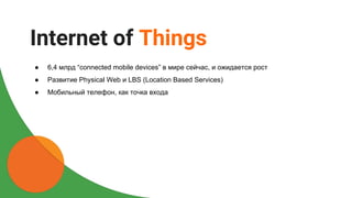 ● 6,4 млрд “сonnected mobile devices” в мире сейчас, и ожидается рост
● Развитие Physical Web и LBS (Location Based Services)
● Мобильный телефон, как точка входа
Internet of Things
 