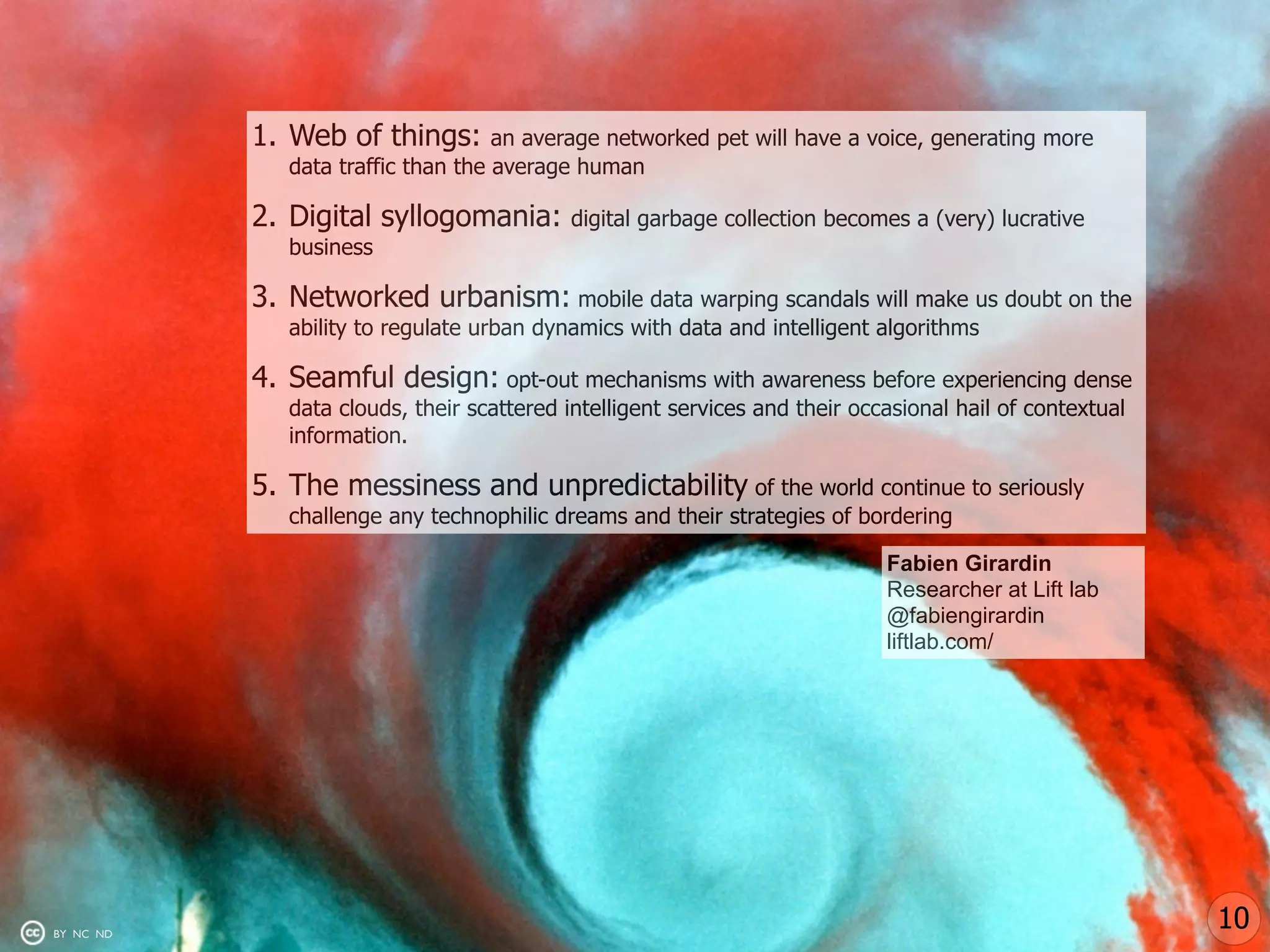 1. Web of things:        an average networked pet will have a voice, generating more
              data traffic than the average human

           2. Digital syllogomania:         digital garbage collection becomes a (very) lucrative
              business

           3. Networked urbanism: mobile data warping scandals will make us doubt on the
              ability to regulate urban dynamics with data and intelligent algorithms

           4. Seamful design: opt-out mechanisms with awareness before experiencing dense
              data clouds, their scattered intelligent services and their occasional hail of contextual
              information.

           5. The messiness and unpredictability of the world continue to seriously
              challenge any technophilic dreams and their strategies of bordering

                                                                             Fabien Girardin
                                                                             Researcher at Lift lab
                                                                             @fabiengirardin
                                                                             liftlab.com/




BY NC ND
                                                                                                          10
 