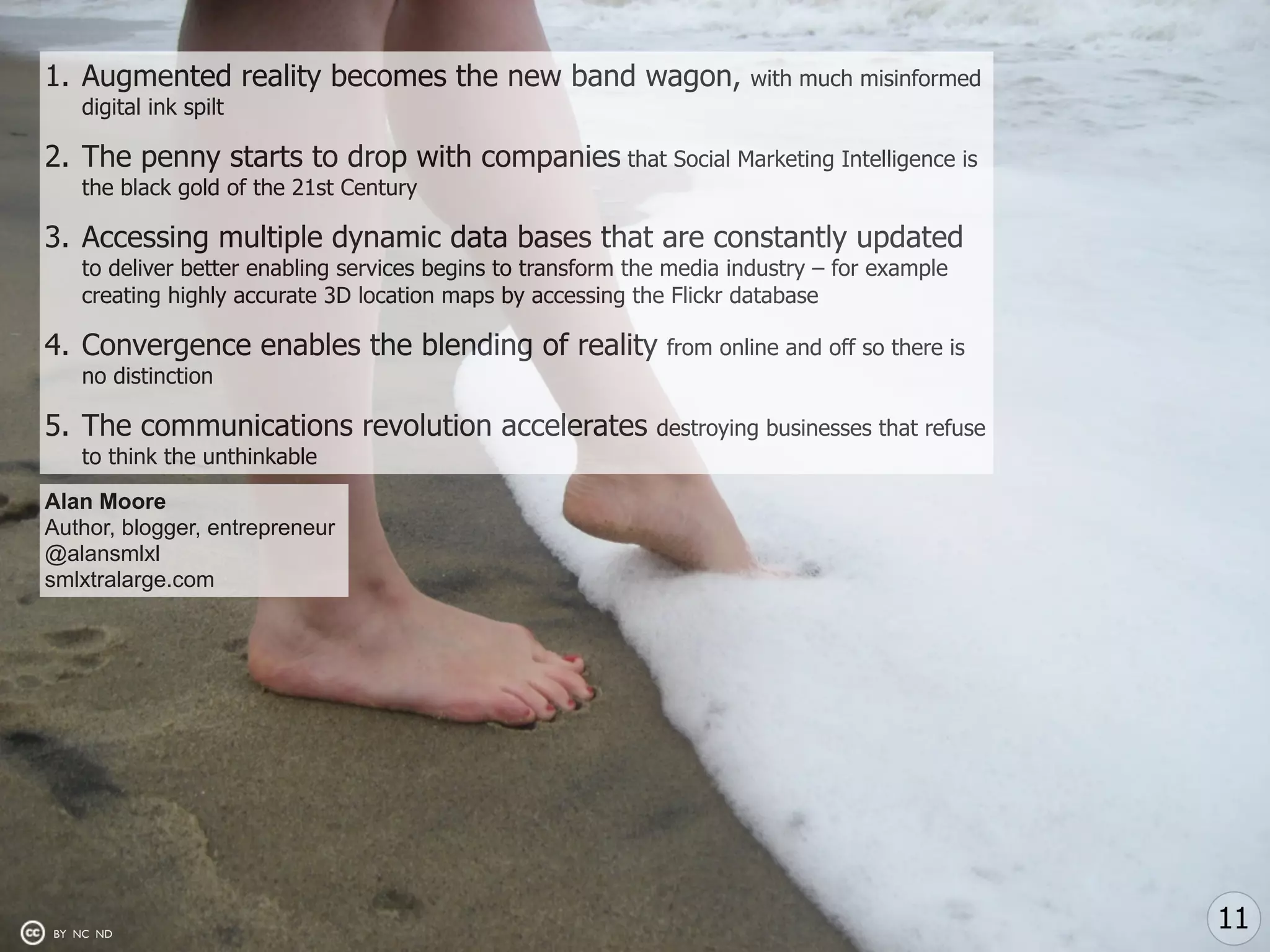 1. Augmented reality becomes the new band wagon,                      with much misinformed
   digital ink spilt

2. The penny starts to drop with companies that Social Marketing Intelligence is
   the black gold of the 21st Century

3. Accessing multiple dynamic data bases that are constantly updated
   to deliver better enabling services begins to transform the media industry – for example
   creating highly accurate 3D location maps by accessing the Flickr database

4. Convergence enables the blending of reality                from online and off so there is
   no distinction

5. The communications revolution accelerates                 destroying businesses that refuse
   to think the unthinkable

Alan Moore
Author, blogger, entrepreneur
@alansmlxl
smlxtralarge.com




BY NC ND
                                                                                                 11
 