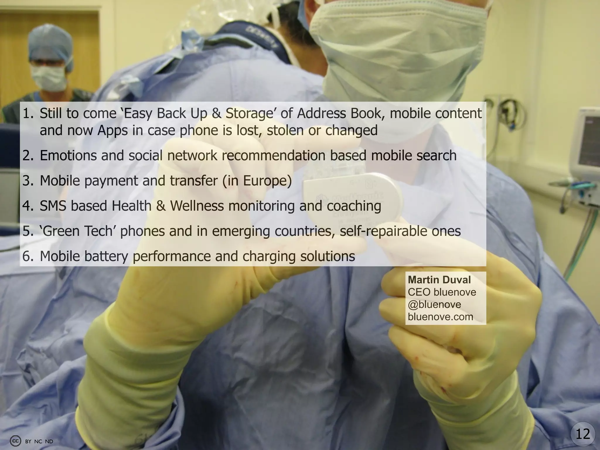 1. Still to come ‘Easy Back Up & Storage’ of Address Book, mobile content
   and now Apps in case phone is lost, stolen or changed
2. Emotions and social network recommendation based mobile search
3. Mobile payment and transfer (in Europe)
4. SMS based Health & Wellness monitoring and coaching
5. ‘Green Tech’ phones and in emerging countries, self-repairable ones
6. Mobile battery performance and charging solutions
                                                             Martin Duval
                                                             CEO bluenove
                                                             @bluenove
                                                             bluenove.com




BY NC ND
                                                                            12
 