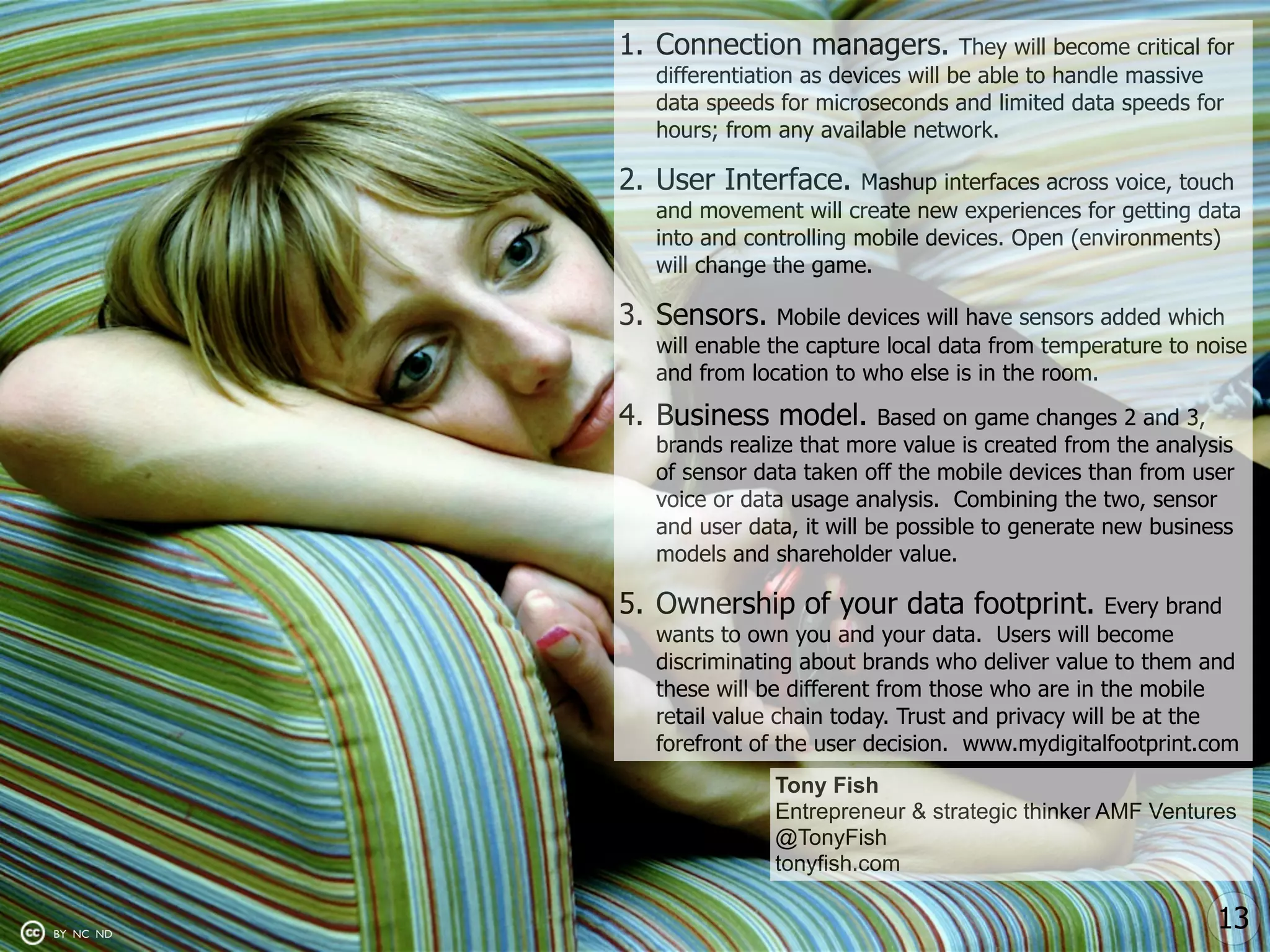 1. Connection managers.            They will become critical for
             differentiation as devices will be able to handle massive
             data speeds for microseconds and limited data speeds for
             hours; from any available network.

           2. User Interface.     Mashup interfaces across voice, touch
             and movement will create new experiences for getting data
             into and controlling mobile devices. Open (environments)
             will change the game.

           3. Sensors.    Mobile devices will have sensors added which
             will enable the capture local data from temperature to noise
             and from location to who else is in the room.

           4. Business model.        Based on game changes 2 and 3,
             brands realize that more value is created from the analysis
             of sensor data taken off the mobile devices than from user
             voice or data usage analysis. Combining the two, sensor
             and user data, it will be possible to generate new business
             models and shareholder value.

           5. Ownership of your data footprint.              Every brand
             wants to own you and your data. Users will become
             discriminating about brands who deliver value to them and
             these will be different from those who are in the mobile
             retail value chain today. Trust and privacy will be at the
             forefront of the user decision. www.mydigitalfootprint.com
                         Tony Fish
                         Entrepreneur & strategic thinker AMF Ventures
                         @TonyFish
                         tonyfish.com


BY NC ND
                                                                         13
 