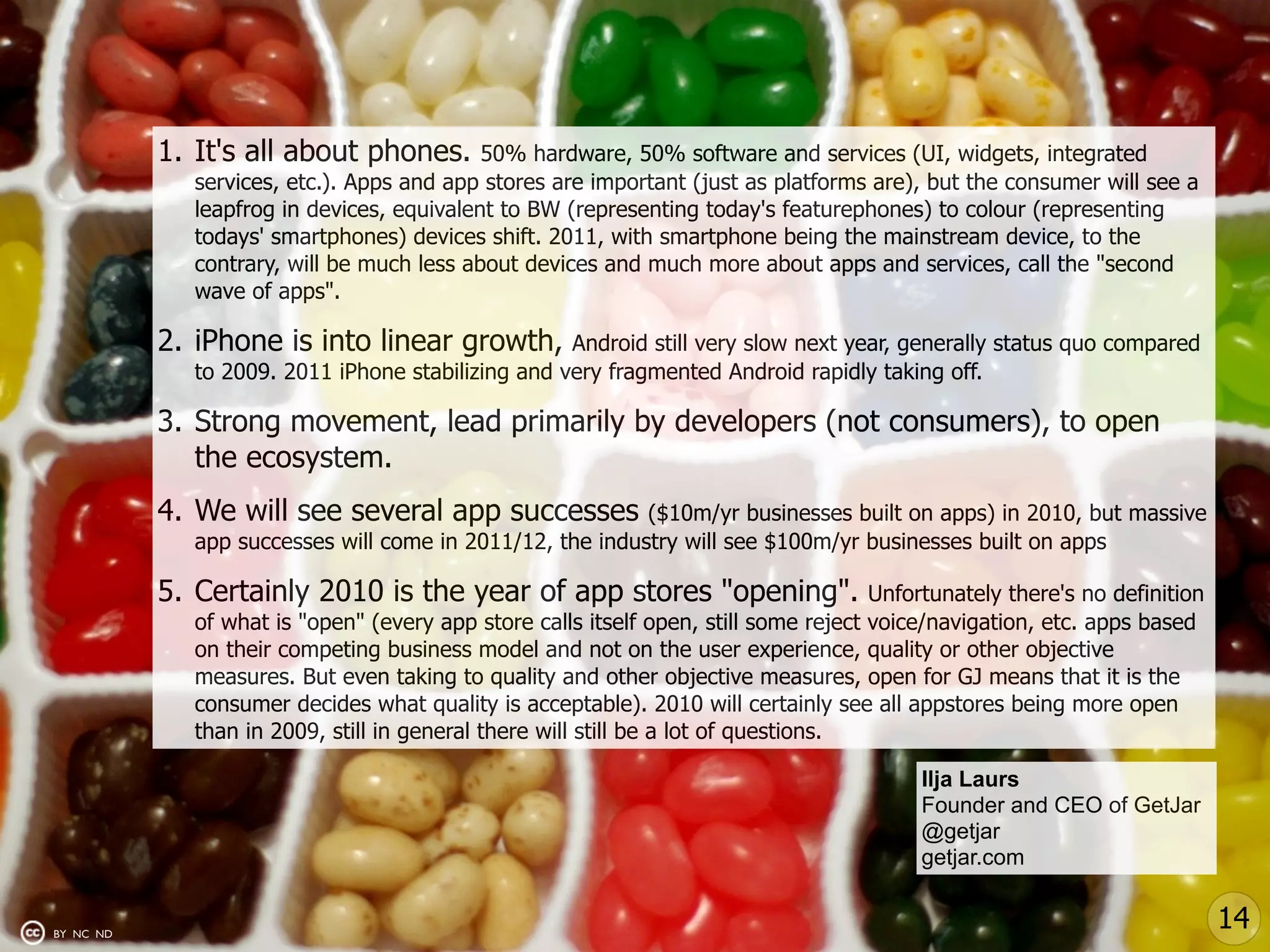 1. It's all about phones.       50% hardware, 50% software and services (UI, widgets, integrated
             services, etc.). Apps and app stores are important (just as platforms are), but the consumer will see a
             leapfrog in devices, equivalent to BW (representing today's featurephones) to colour (representing
             todays' smartphones) devices shift. 2011, with smartphone being the mainstream device, to the
             contrary, will be much less about devices and much more about apps and services, call the "second
             wave of apps".

           2. iPhone is into linear growth,        Android still very slow next year, generally status quo compared
             to 2009. 2011 iPhone stabilizing and very fragmented Android rapidly taking off.

           3. Strong movement, lead primarily by developers (not consumers), to open
              the ecosystem.
           4. We will see several app successes           ($10m/yr businesses built on apps) in 2010, but massive
             app successes will come in 2011/12, the industry will see $100m/yr businesses built on apps

           5. Certainly 2010 is the year of app stores "opening".                    Unfortunately there's no definition
             of what is "open" (every app store calls itself open, still some reject voice/navigation, etc. apps based
             on their competing business model and not on the user experience, quality or other objective
             measures. But even taking to quality and other objective measures, open for GJ means that it is the
             consumer decides what quality is acceptable). 2010 will certainly see all appstores being more open
             than in 2009, still in general there will still be a lot of questions.

                                                                                          Ilja Laurs
                                                                                          Founder and CEO of GetJar
                                                                                          @getjar
                                                                                          getjar.com


BY NC ND
                                                                                                                           14
 