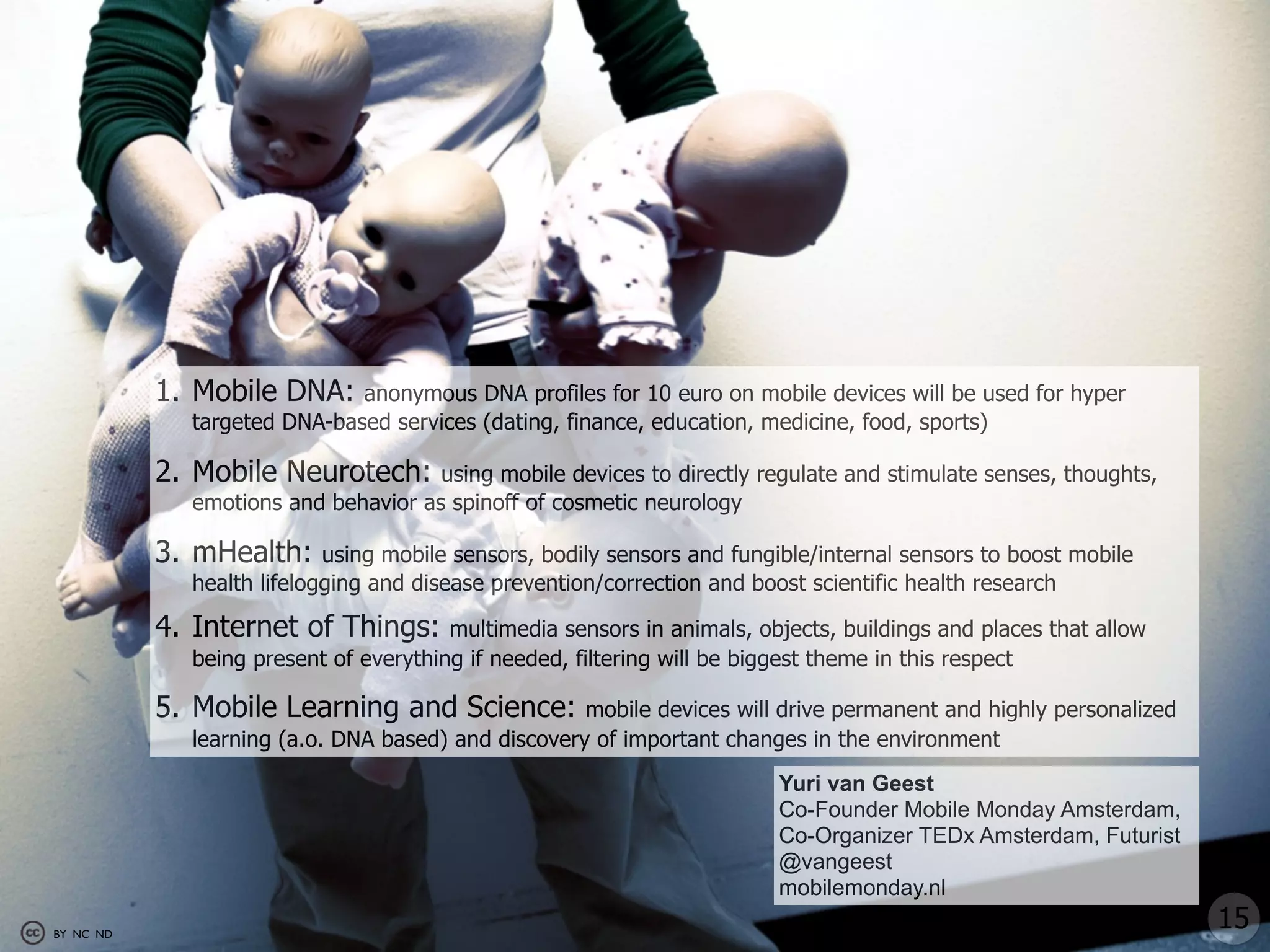 1. Mobile DNA:    anonymous DNA profiles for 10 euro on mobile devices will be used for hyper
             targeted DNA-based services (dating, finance, education, medicine, food, sports)

           2. Mobile Neurotech:      using mobile devices to directly regulate and stimulate senses, thoughts,
             emotions and behavior as spinoff of cosmetic neurology

           3. mHealth:     using mobile sensors, bodily sensors and fungible/internal sensors to boost mobile
             health lifelogging and disease prevention/correction and boost scientific health research

           4. Internet of Things:      multimedia sensors in animals, objects, buildings and places that allow
             being present of everything if needed, filtering will be biggest theme in this respect

           5. Mobile Learning and Science:          mobile devices will drive permanent and highly personalized
             learning (a.o. DNA based) and discovery of important changes in the environment
                                                                        Yuri van Geest
                                                                        Co-Founder Mobile Monday Amsterdam,
                                                                        Co-Organizer TEDx Amsterdam, Futurist
                                                                        @vangeest
                                                                        mobilemonday.nl
BY NC ND
                                                                                                                  15
 