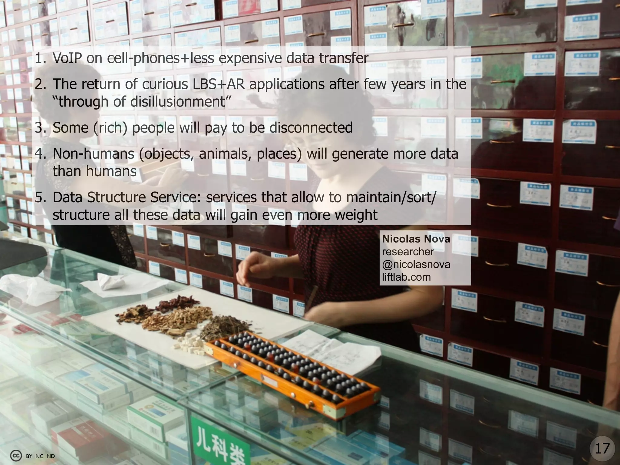 1. VoIP on cell-phones+less expensive data transfer
  2. The return of curious LBS+AR applications after few years in the
     “through of disillusionment”
  3. Some (rich) people will pay to be disconnected
  4. Non-humans (objects, animals, places) will generate more data
     than humans
  5. Data Structure Service: services that allow to maintain/sort/
     structure all these data will gain even more weight
                                                         Nicolas Nova
                                                         researcher
                                                         @nicolasnova
                                                         liftlab.com




BY NC ND
                                                                        17
 
