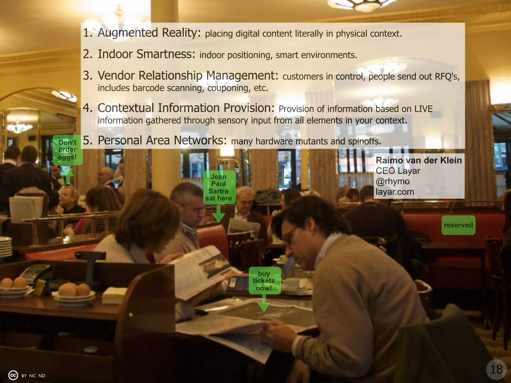 1. Augmented Reality:       placing digital content literally in physical context.

                   2. Indoor Smartness:       indoor positioning, smart environments.

                   3. Vendor Relationship Management:                 customers in control, people send out RFQ's,
                     includes barcode scanning, couponing, etc.

                   4. Contextual Information Provision:           Provision of information based on LIVE
                     information gathered through sensory input from all elements in your context.

           Don’t   5. Personal Area Networks:         many hardware mutants and spinoffs.
           order
           eggs!
                                                                                             Raimo van der Klein
                                                                                             CEO Layar
                                                Jean
                                                 Paul                                        @rhymo
                                                Sartre                                       layar.com
                                               sat here


                                                                                                              reserved




                                                              buy
                                                            tickets
                                                             now!




BY NC ND
                                                                                                                         18
 