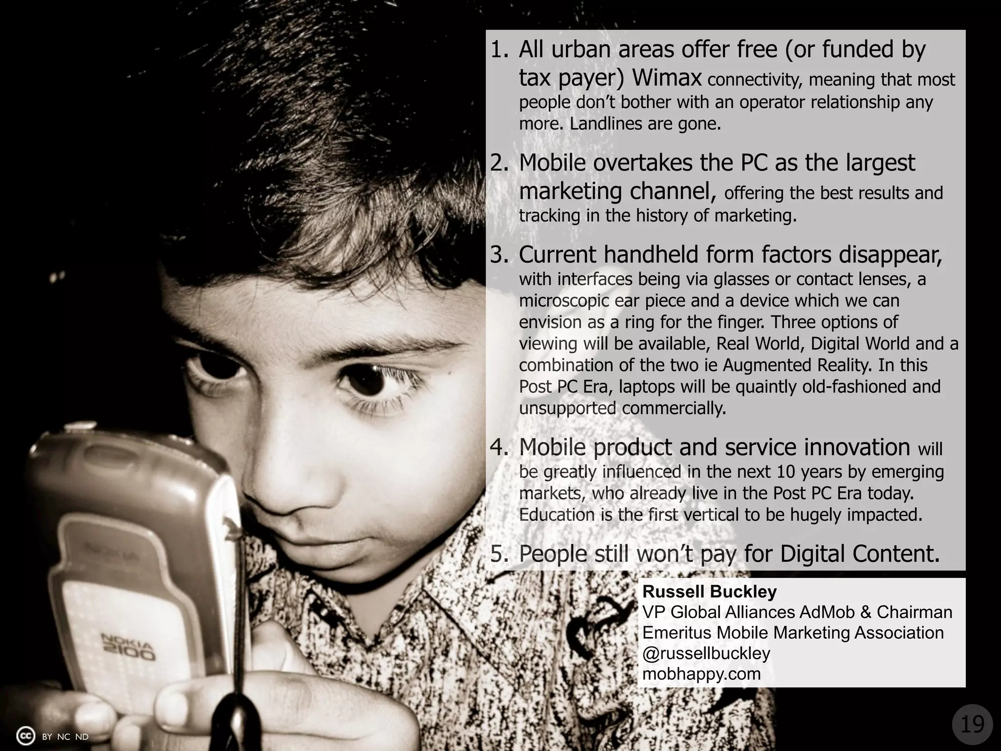 1. All urban areas offer free (or funded by
              tax payer) Wimax connectivity, meaning that most
              people don’t bother with an operator relationship any
              more. Landlines are gone.

           2. Mobile overtakes the PC as the largest
              marketing channel, offering the best results and
              tracking in the history of marketing.

           3. Current handheld form factors disappear,
              with interfaces being via glasses or contact lenses, a
              microscopic ear piece and a device which we can
              envision as a ring for the finger. Three options of
              viewing will be available, Real World, Digital World and a
              combination of the two ie Augmented Reality. In this
              Post PC Era, laptops will be quaintly old-fashioned and
              unsupported commercially.

           4. Mobile product and service innovation                will
              be greatly influenced in the next 10 years by emerging
              markets, who already live in the Post PC Era today.
              Education is the first vertical to be hugely impacted.

           5. People still won’t pay for Digital Content.
                              Russell Buckley
                              VP Global Alliances AdMob & Chairman
                              Emeritus Mobile Marketing Association
                              @russellbuckley
                              mobhappy.com


BY NC ND
                                                                           19
 
