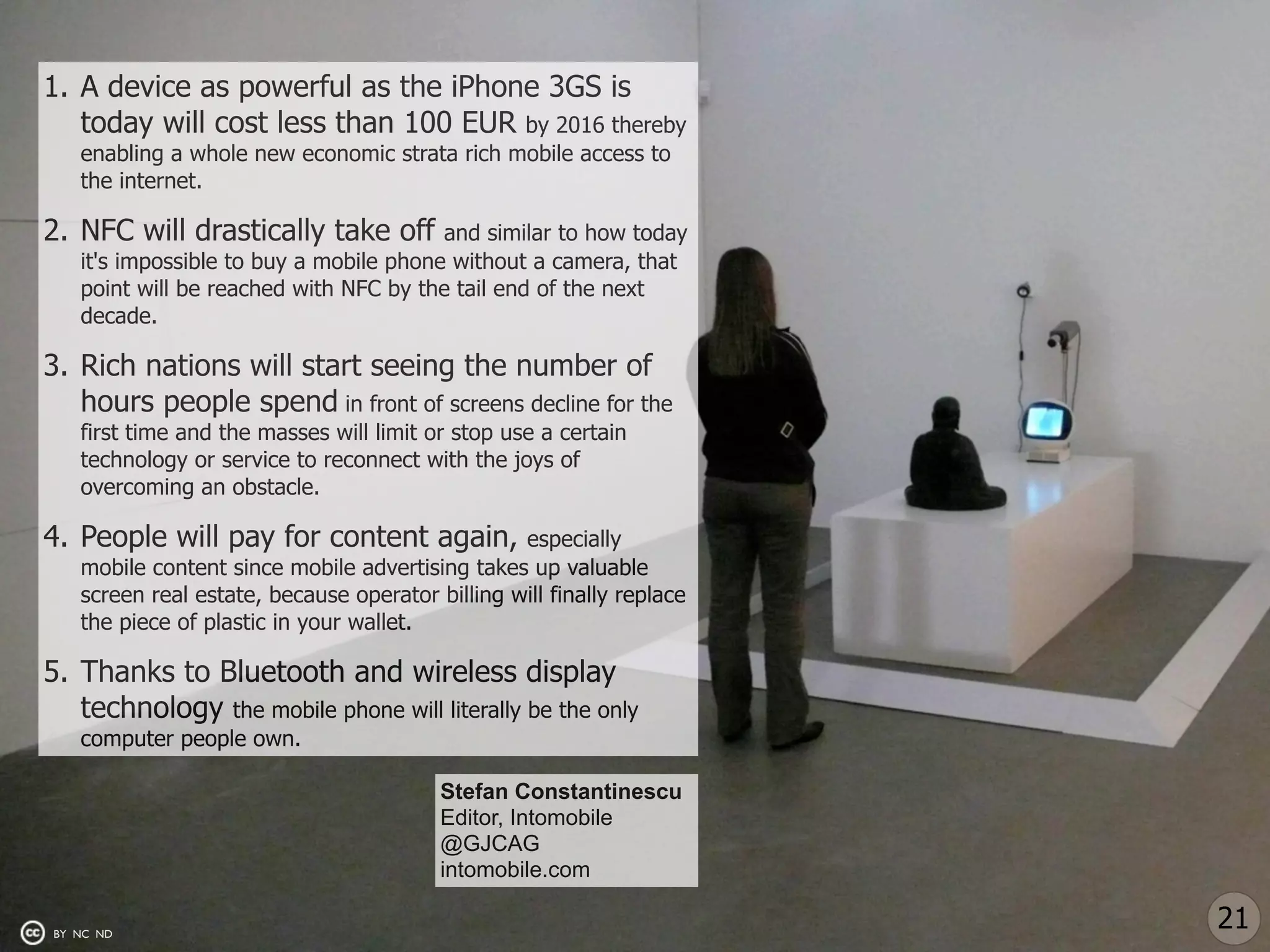 1. A device as powerful as the iPhone 3GS is
   today will cost less than 100 EUR by 2016 thereby
   enabling a whole new economic strata rich mobile access to
   the internet.

2. NFC will drastically take off        and similar to how today
   it's impossible to buy a mobile phone without a camera, that
   point will be reached with NFC by the tail end of the next
   decade.

3. Rich nations will start seeing the number of
   hours people spend in front of screens decline for the
   first time and the masses will limit or stop use a certain
   technology or service to reconnect with the joys of
   overcoming an obstacle.

4. People will pay for content again,            especially
   mobile content since mobile advertising takes up valuable
   screen real estate, because operator billing will finally replace
   the piece of plastic in your wallet.

5. Thanks to Bluetooth and wireless display
   technology the mobile phone will literally be the only
   computer people own.

                                         Stefan Constantinescu
                                         Editor, Intomobile
                                         @GJCAG
                                         intomobile.com

BY NC ND
                                                                       21
 