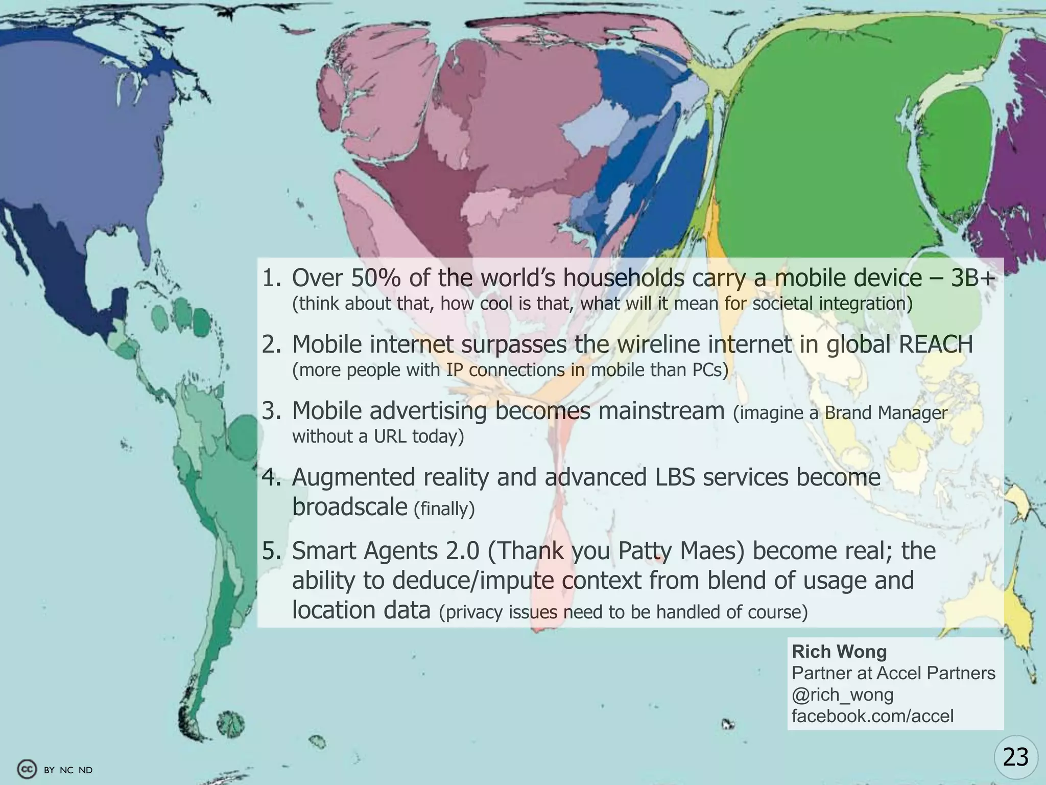 1. Over 50% of the world’s households carry a mobile device – 3B+
             (think about that, how cool is that, what will it mean for societal integration)

           2. Mobile internet surpasses the wireline internet in global REACH
             (more people with IP connections in mobile than PCs)

           3. Mobile advertising becomes mainstream                  (imagine a Brand Manager
             without a URL today)

           4. Augmented reality and advanced LBS services become
              broadscale (finally)
           5. Smart Agents 2.0 (Thank you Patty Maes) become real; the
              ability to deduce/impute context from blend of usage and
              location data (privacy issues need to be handled of course)
                                                                             Rich Wong
                                                                             Partner at Accel Partners
                                                                             @rich_wong
                                                                             facebook.com/accel

BY NC ND
                                                                                                         23
 