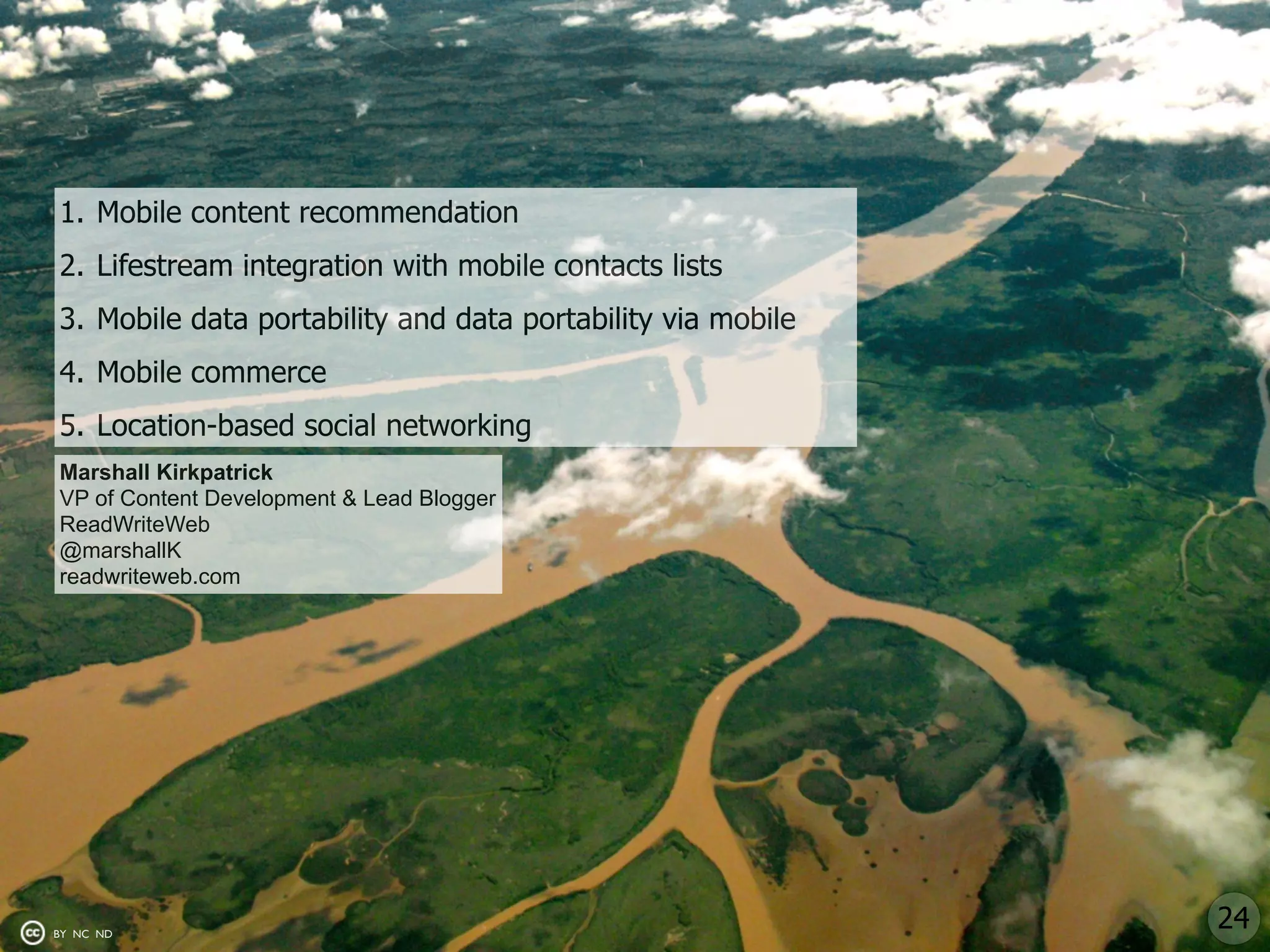 1. Mobile content recommendation
2. Lifestream integration with mobile contacts lists
3. Mobile data portability and data portability via mobile
4. Mobile commerce
5. Location-based social networking
Marshall Kirkpatrick
VP of Content Development & Lead Blogger
ReadWriteWeb
@marshallK
readwriteweb.com




BY NC ND
                                                             24
 