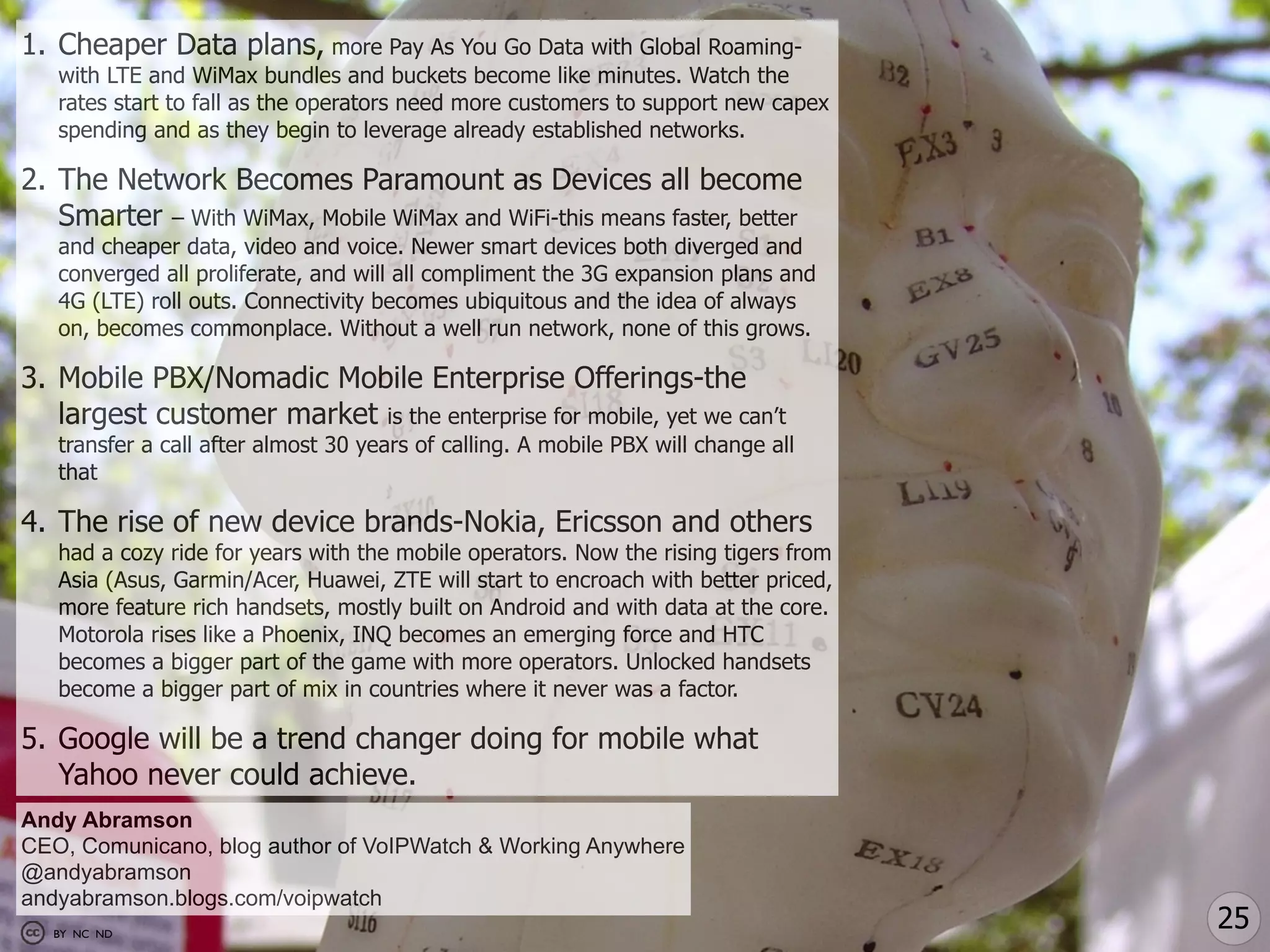 1. Cheaper Data plans, more Pay As You Go Data with Global Roaming-
   with LTE and WiMax bundles and buckets become like minutes. Watch the
   rates start to fall as the operators need more customers to support new capex
   spending and as they begin to leverage already established networks.

2. The Network Becomes Paramount as Devices all become
   Smarter – With WiMax, Mobile WiMax and WiFi-this means faster, better
   and cheaper data, video and voice. Newer smart devices both diverged and
   converged all proliferate, and will all compliment the 3G expansion plans and
   4G (LTE) roll outs. Connectivity becomes ubiquitous and the idea of always
   on, becomes commonplace. Without a well run network, none of this grows.

3. Mobile PBX/Nomadic Mobile Enterprise Offerings-the
   largest customer market is the enterprise for mobile, yet we can’t
   transfer a call after almost 30 years of calling. A mobile PBX will change all
   that

4. The rise of new device brands-Nokia, Ericsson and others
   had a cozy ride for years with the mobile operators. Now the rising tigers from
   Asia (Asus, Garmin/Acer, Huawei, ZTE will start to encroach with better priced,
   more feature rich handsets, mostly built on Android and with data at the core.
   Motorola rises like a Phoenix, INQ becomes an emerging force and HTC
   becomes a bigger part of the game with more operators. Unlocked handsets
   become a bigger part of mix in countries where it never was a factor.

5. Google will be a trend changer doing for mobile what
   Yahoo never could achieve.
Andy Abramson
CEO, Comunicano, blog author of VoIPWatch & Working Anywhere
@andyabramson
andyabramson.blogs.com/voipwatch
  BY NC ND
                                                                                     25
 
