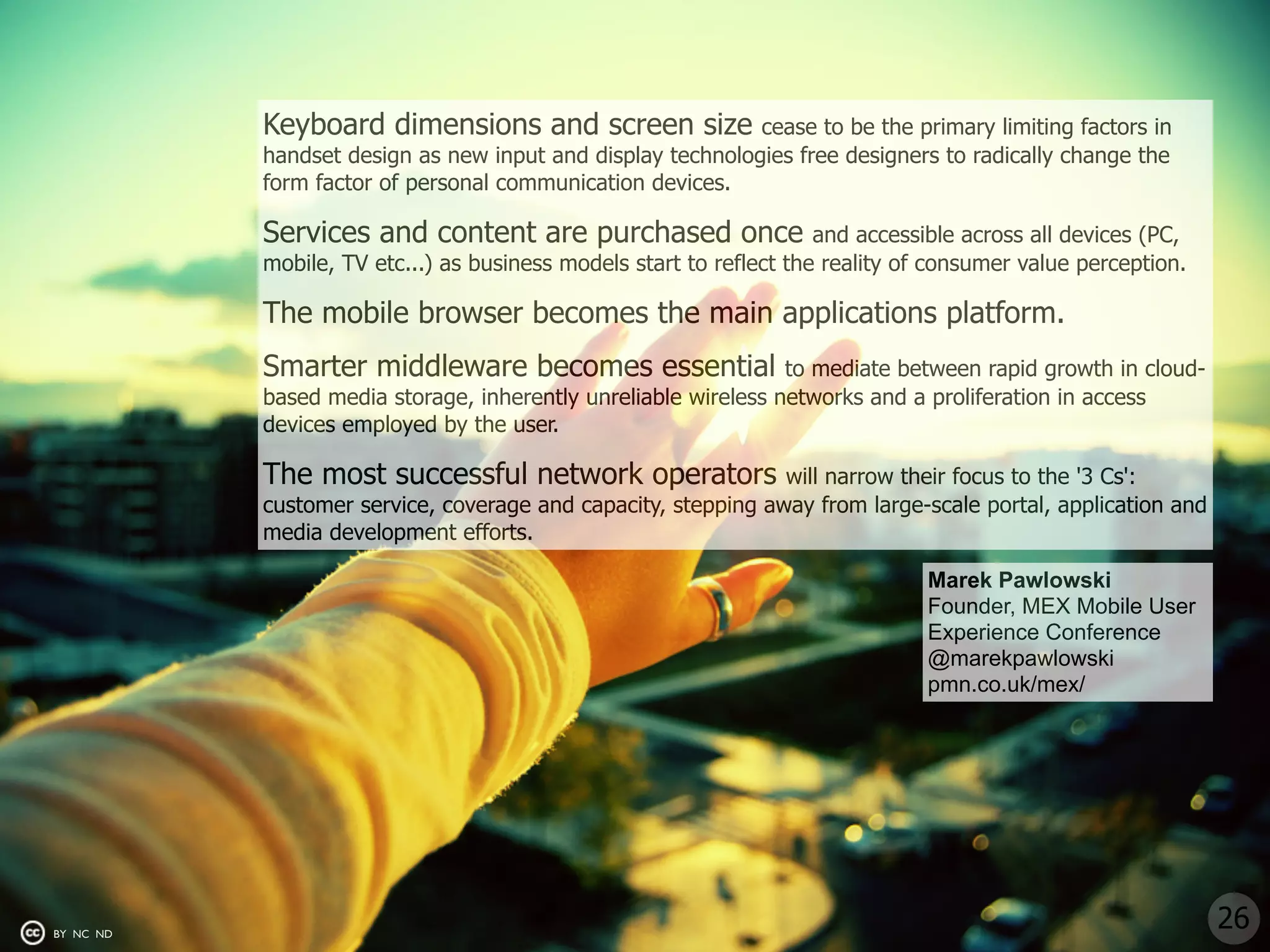 Keyboard dimensions and screen size              cease to be the primary limiting factors in
           handset design as new input and display technologies free designers to radically change the
           form factor of personal communication devices.

           Services and content are purchased once                   and accessible across all devices (PC,
           mobile, TV etc...) as business models start to reflect the reality of consumer value perception.

           The mobile browser becomes the main applications platform.
           Smarter middleware becomes essential                 to mediate between rapid growth in cloud-
           based media storage, inherently unreliable wireless networks and a proliferation in access
           devices employed by the user.

           The most successful network operators               will narrow their focus to the '3 Cs':
           customer service, coverage and capacity, stepping away from large-scale portal, application and
           media development efforts.

                                                                                Marek Pawlowski
                                                                                Founder, MEX Mobile User
                                                                                Experience Conference
                                                                                @marekpawlowski
                                                                                pmn.co.uk/mex/




BY NC ND
                                                                                                              26
 