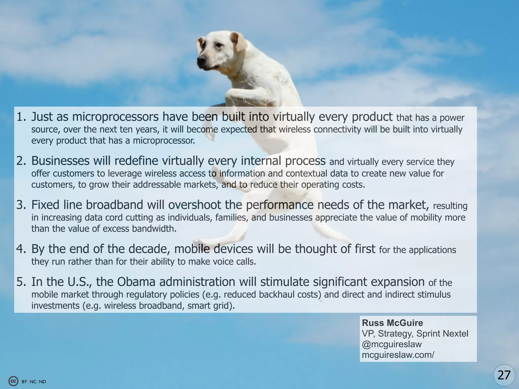 1. Just as microprocessors have been built into virtually every product                          that has a power
    source, over the next ten years, it will become expected that wireless connectivity will be built into virtually
    every product that has a microprocessor.

2. Businesses will redefine virtually every internal process                  and virtually every service they
    offer customers to leverage wireless access to information and contextual data to create new value for
    customers, to grow their addressable markets, and to reduce their operating costs.

3. Fixed line broadband will overshoot the performance needs of the market,                               resulting
    in increasing data cord cutting as individuals, families, and businesses appreciate the value of mobility more
    than the value of excess bandwidth.

4. By the end of the decade, mobile devices will be thought of first                         for the applications
    they run rather than for their ability to make voice calls.

5. In the U.S., the Obama administration will stimulate significant expansion                          of the
    mobile market through regulatory policies (e.g. reduced backhaul costs) and direct and indirect stimulus
    investments (e.g. wireless broadband, smart grid).
                                                                                         Russ McGuire
                                                                                         VP, Strategy, Sprint Nextel
                                                                                         @mcguireslaw
                                                                                         mcguireslaw.com/

 BY NC ND
                                                                                                                       27
 
