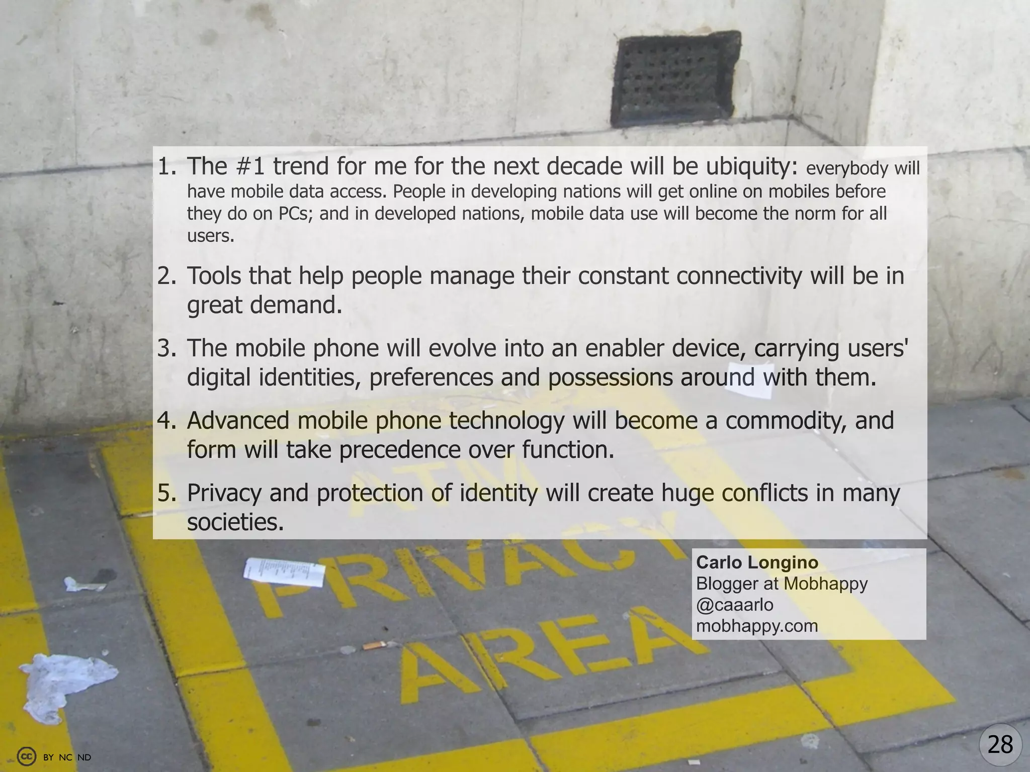1. The #1 trend for me for the next decade will be ubiquity:                   everybody will
             have mobile data access. People in developing nations will get online on mobiles before
             they do on PCs; and in developed nations, mobile data use will become the norm for all
             users.

           2. Tools that help people manage their constant connectivity will be in
              great demand.
           3. The mobile phone will evolve into an enabler device, carrying users'
              digital identities, preferences and possessions around with them.
           4. Advanced mobile phone technology will become a commodity, and
              form will take precedence over function.
           5. Privacy and protection of identity will create huge conflicts in many
              societies.
                                                                            Carlo Longino
                                                                            Blogger at Mobhappy
                                                                            @caaarlo
                                                                            mobhappy.com




BY NC ND
                                                                                                           28
 