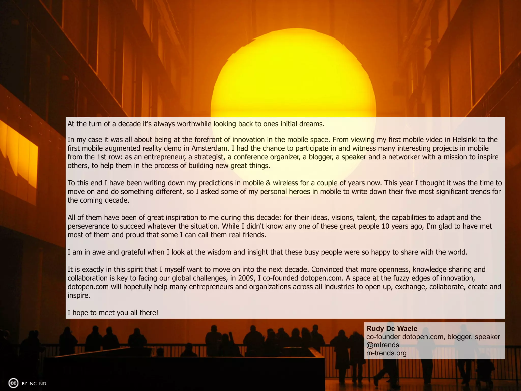 At the turn of a decade it's always worthwhile looking back to ones initial dreams.

           In my case it was all about being at the forefront of innovation in the mobile space. From viewing my first mobile video in Helsinki to the
           first mobile augmented reality demo in Amsterdam. I had the chance to participate in and witness many interesting projects in mobile
           from the 1st row: as an entrepreneur, a strategist, a conference organizer, a blogger, a speaker and a networker with a mission to inspire
           others, to help them in the process of building new great things.

           To this end I have been writing down my predictions in mobile & wireless for a couple of years now. This year I thought it was the time to
           move on and do something different, so I asked some of my personal heroes in mobile to write down their five most significant trends for
           the coming decade.

           All of them have been of great inspiration to me during this decade: for their ideas, visions, talent, the capabilities to adapt and the
           perseverance to succeed whatever the situation. While I didn't know any one of these great people 10 years ago, I'm glad to have met
           most of them and proud that some I can call them real friends.

           I am in awe and grateful when I look at the wisdom and insight that these busy people were so happy to share with the world.

           It is exactly in this spirit that I myself want to move on into the next decade. Convinced that more openness, knowledge sharing and
           collaboration is key to facing our global challenges, in 2009, I co-founded dotopen.com. A space at the fuzzy edges of innovation,
           dotopen.com will hopefully help many entrepreneurs and organizations across all industries to open up, exchange, collaborate, create and
           inspire.

           I hope to meet you all there!

                                                                                                           Rudy De Waele
                                                                                                           co-founder dotopen.com, blogger, speaker
                                                                                                           @mtrends
                                                                                                           m-trends.org



BY NC ND
 