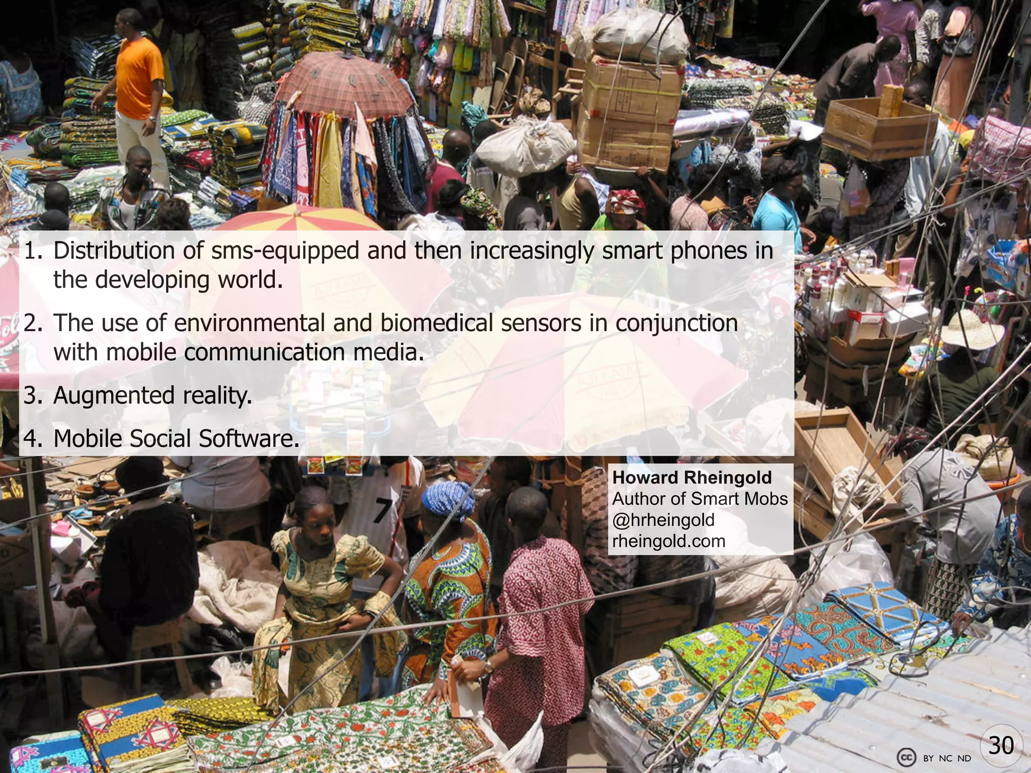 1. Distribution of sms-equipped and then increasingly smart phones in
   the developing world.
2. The use of environmental and biomedical sensors in conjunction
   with mobile communication media.
3. Augmented reality.
4. Mobile Social Software.
                                                      Howard Rheingold
                                                      Author of Smart Mobs
                                                      @hrheingold
                                                      rheingold.com




                                                                             BY NC ND
                                                                                        30
 