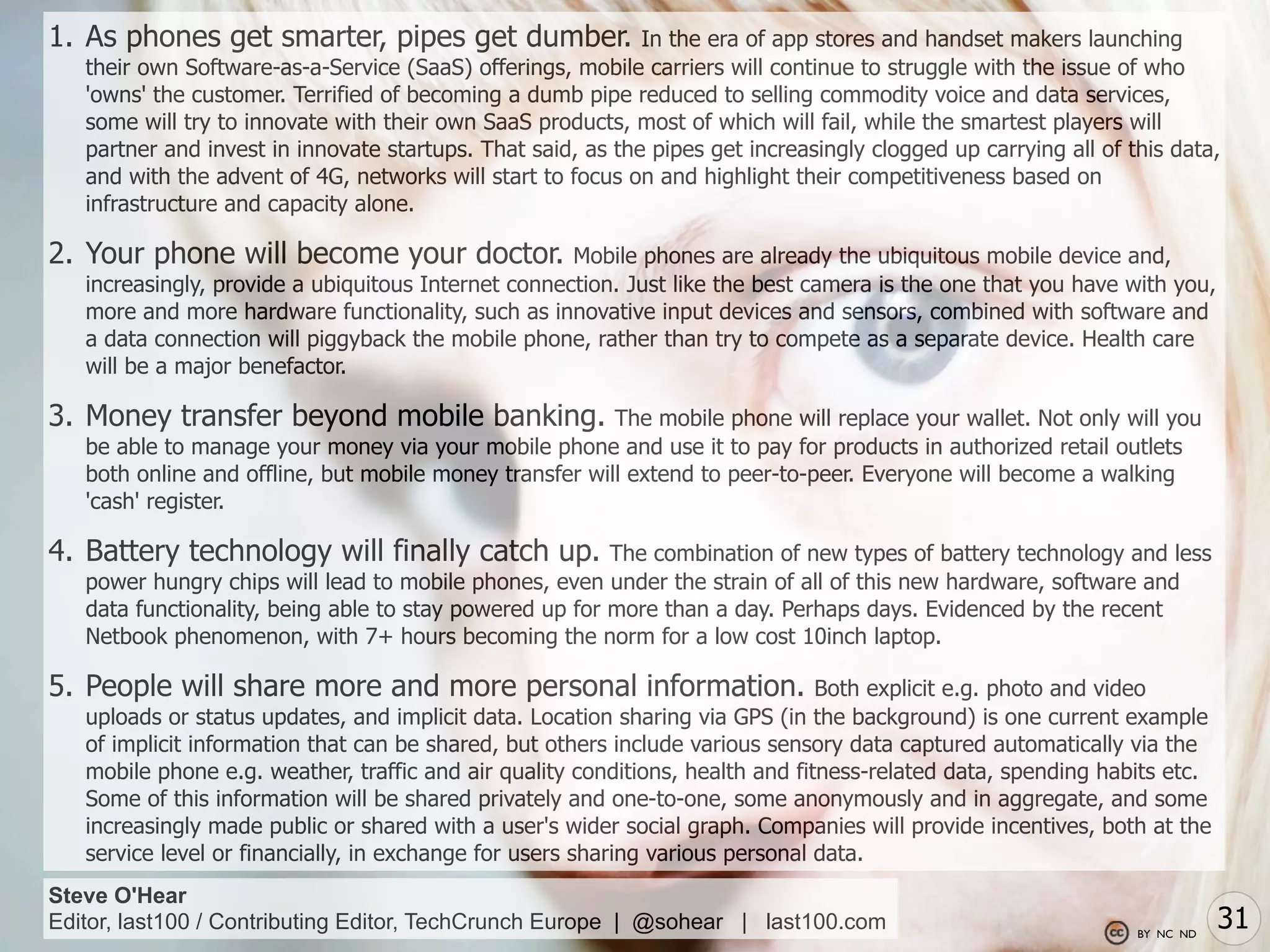 1. As phones get smarter, pipes get dumber.                  In the era of app stores and handset makers launching
   their own Software-as-a-Service (SaaS) offerings, mobile carriers will continue to struggle with the issue of who
   'owns' the customer. Terrified of becoming a dumb pipe reduced to selling commodity voice and data services,
   some will try to innovate with their own SaaS products, most of which will fail, while the smartest players will
   partner and invest in innovate startups. That said, as the pipes get increasingly clogged up carrying all of this data,
   and with the advent of 4G, networks will start to focus on and highlight their competitiveness based on
   infrastructure and capacity alone.

2. Your phone will become your doctor.               Mobile phones are already the ubiquitous mobile device and,
   increasingly, provide a ubiquitous Internet connection. Just like the best camera is the one that you have with you,
   more and more hardware functionality, such as innovative input devices and sensors, combined with software and
   a data connection will piggyback the mobile phone, rather than try to compete as a separate device. Health care
   will be a major benefactor.

3. Money transfer beyond mobile banking.                 The mobile phone will replace your wallet. Not only will you
   be able to manage your money via your mobile phone and use it to pay for products in authorized retail outlets
   both online and offline, but mobile money transfer will extend to peer-to-peer. Everyone will become a walking
   'cash' register.

4. Battery technology will finally catch up.             The combination of new types of battery technology and less
   power hungry chips will lead to mobile phones, even under the strain of all of this new hardware, software and
   data functionality, being able to stay powered up for more than a day. Perhaps days. Evidenced by the recent
   Netbook phenomenon, with 7+ hours becoming the norm for a low cost 10inch laptop.

5. People will share more and more personal information.                        Both explicit e.g. photo and video
   uploads or status updates, and implicit data. Location sharing via GPS (in the background) is one current example
   of implicit information that can be shared, but others include various sensory data captured automatically via the
   mobile phone e.g. weather, traffic and air quality conditions, health and fitness-related data, spending habits etc.
   Some of this information will be shared privately and one-to-one, some anonymously and in aggregate, and some
   increasingly made public or shared with a user's wider social graph. Companies will provide incentives, both at the
   service level or financially, in exchange for users sharing various personal data.
Steve O'Hear
Editor, last100 / Contributing Editor, TechCrunch Europe | @sohear | last100.com                                 BY NC ND
                                                                                                                            31
 