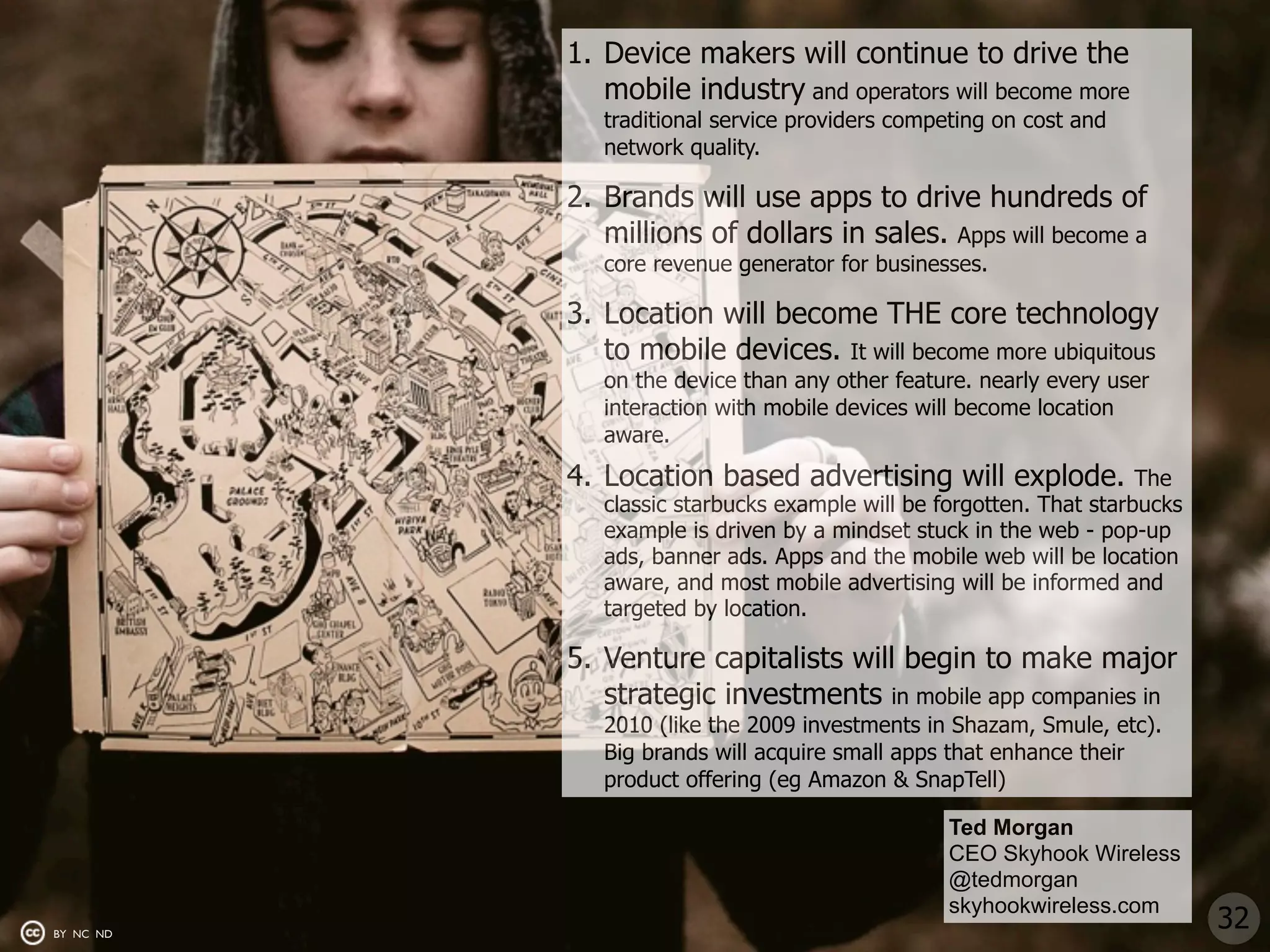 1. Device makers will continue to drive the
              mobile industry and operators will become more
              traditional service providers competing on cost and
              network quality.

           2. Brands will use apps to drive hundreds of
              millions of dollars in sales. Apps will become a
              core revenue generator for businesses.

           3. Location will become THE core technology
              to mobile devices. It will become more ubiquitous
              on the device than any other feature. nearly every user
              interaction with mobile devices will become location
              aware.
           4. Location based advertising will explode.               The
              classic starbucks example will be forgotten. That starbucks
              example is driven by a mindset stuck in the web - pop-up
              ads, banner ads. Apps and the mobile web will be location
              aware, and most mobile advertising will be informed and
              targeted by location.

           5. Venture capitalists will begin to make major
              strategic investments in mobile app companies in
              2010 (like the 2009 investments in Shazam, Smule, etc).
              Big brands will acquire small apps that enhance their
              product offering (eg Amazon & SnapTell)

                                                 Ted Morgan
                                                 CEO Skyhook Wireless
                                                 @tedmorgan
                                                 skyhookwireless.com
BY NC ND
                                                                            32
 