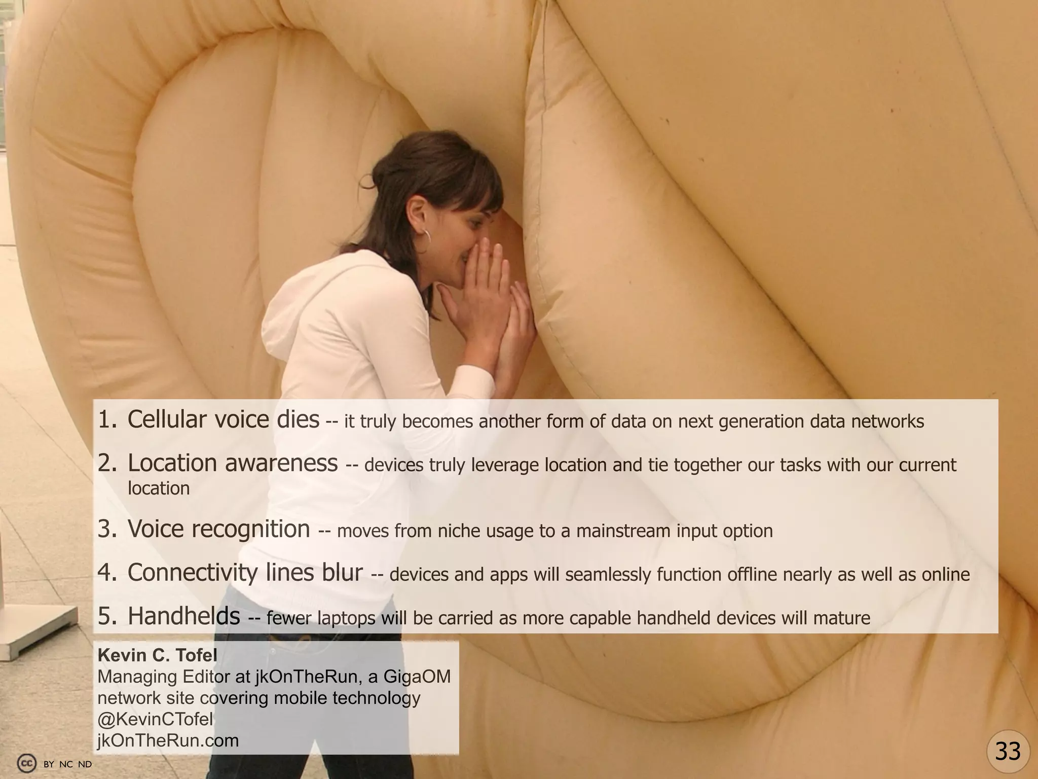 1. Cellular voice dies -- it truly becomes another form of data on next generation data networks
           2. Location awareness        -- devices truly leverage location and tie together our tasks with our current
              location

           3. Voice recognition     -- moves from niche usage to a mainstream input option

           4. Connectivity lines blur      -- devices and apps will seamlessly function offline nearly as well as online

           5. Handhelds     -- fewer laptops will be carried as more capable handheld devices will mature

           Kevin C. Tofel
           Managing Editor at jkOnTheRun, a GigaOM
           network site covering mobile technology
           @KevinCTofel
           jkOnTheRun.com
BY NC ND
                                                                                                                           33
 