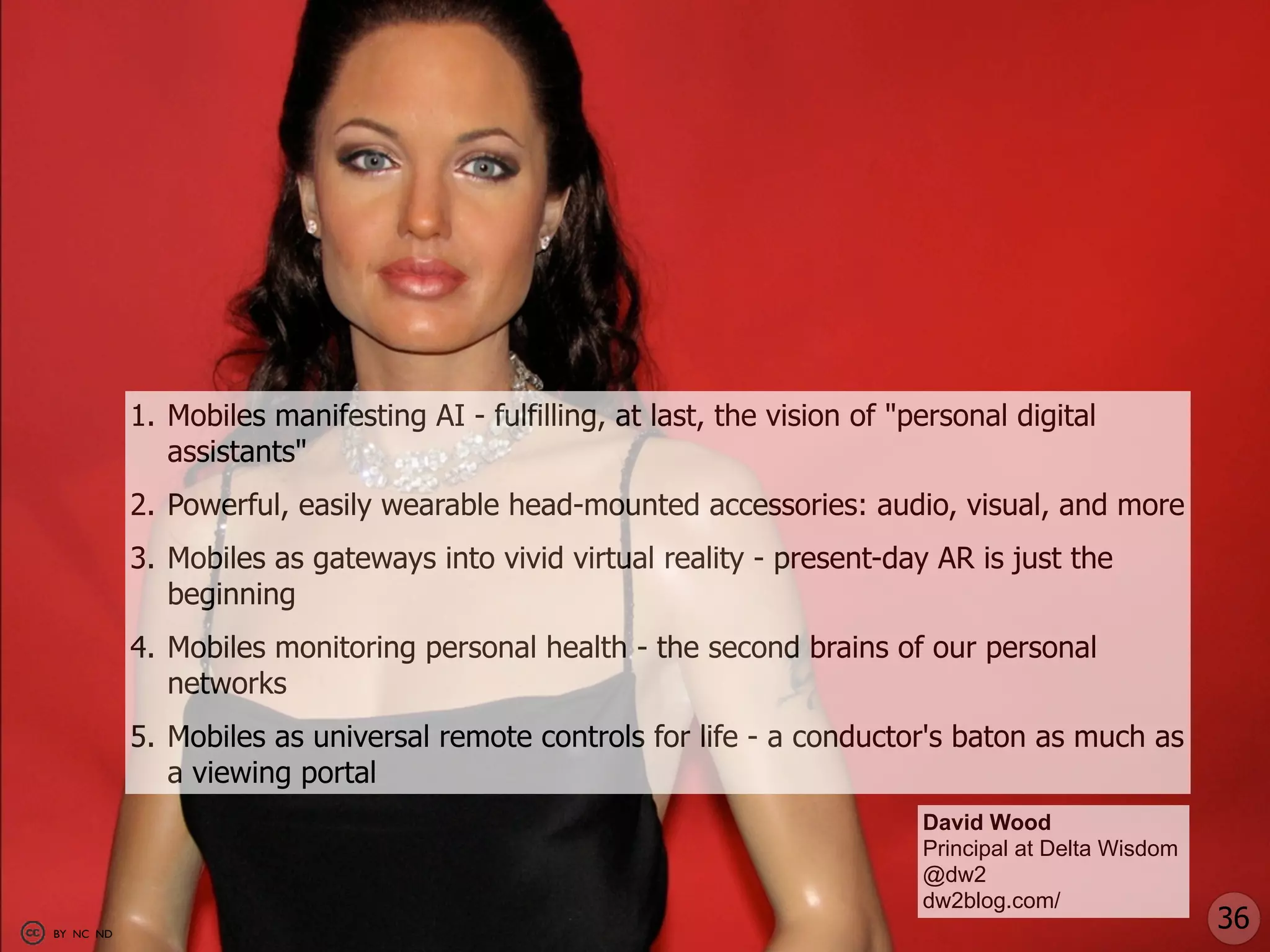 1. Mobiles manifesting AI - fulfilling, at last, the vision of "personal digital
              assistants"
           2. Powerful, easily wearable head-mounted accessories: audio, visual, and more
           3. Mobiles as gateways into vivid virtual reality - present-day AR is just the
              beginning
           4. Mobiles monitoring personal health - the second brains of our personal
              networks
           5. Mobiles as universal remote controls for life - a conductor's baton as much as
              a viewing portal
                                                                            David Wood
                                                                            Principal at Delta Wisdom
                                                                            @dw2
                                                                            dw2blog.com/
BY NC ND
                                                                                                        36
 