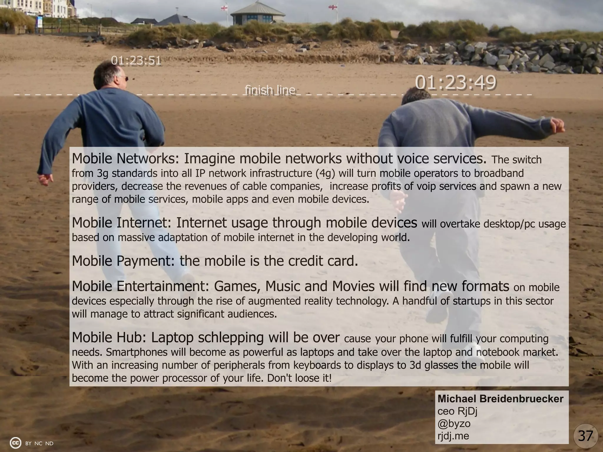01:23:51

                                                finish line                          01:23:49


           Mobile Networks: Imagine mobile networks without voice services.                           The switch
           from 3g standards into all IP network infrastructure (4g) will turn mobile operators to broadband
           providers, decrease the revenues of cable companies, increase profits of voip services and spawn a new
           range of mobile services, mobile apps and even mobile devices.

           Mobile Internet: Internet usage through mobile devices                     will overtake desktop/pc usage
           based on massive adaptation of mobile internet in the developing world.

           Mobile Payment: the mobile is the credit card.
           Mobile Entertainment: Games, Music and Movies will find new formats                             on mobile
           devices especially through the rise of augmented reality technology. A handful of startups in this sector
           will manage to attract significant audiences.

           Mobile Hub: Laptop schlepping will be over               cause your phone will fulfill your computing
           needs. Smartphones will become as powerful as laptops and take over the laptop and notebook market.
           With an increasing number of peripherals from keyboards to displays to 3d glasses the mobile will
           become the power processor of your life. Don't loose it!
                                                                                         Michael Breidenbruecker
                                                                                         ceo RjDj
                                                                                         @byzo
BY NC ND
                                                                                         rjdj.me                       37
 