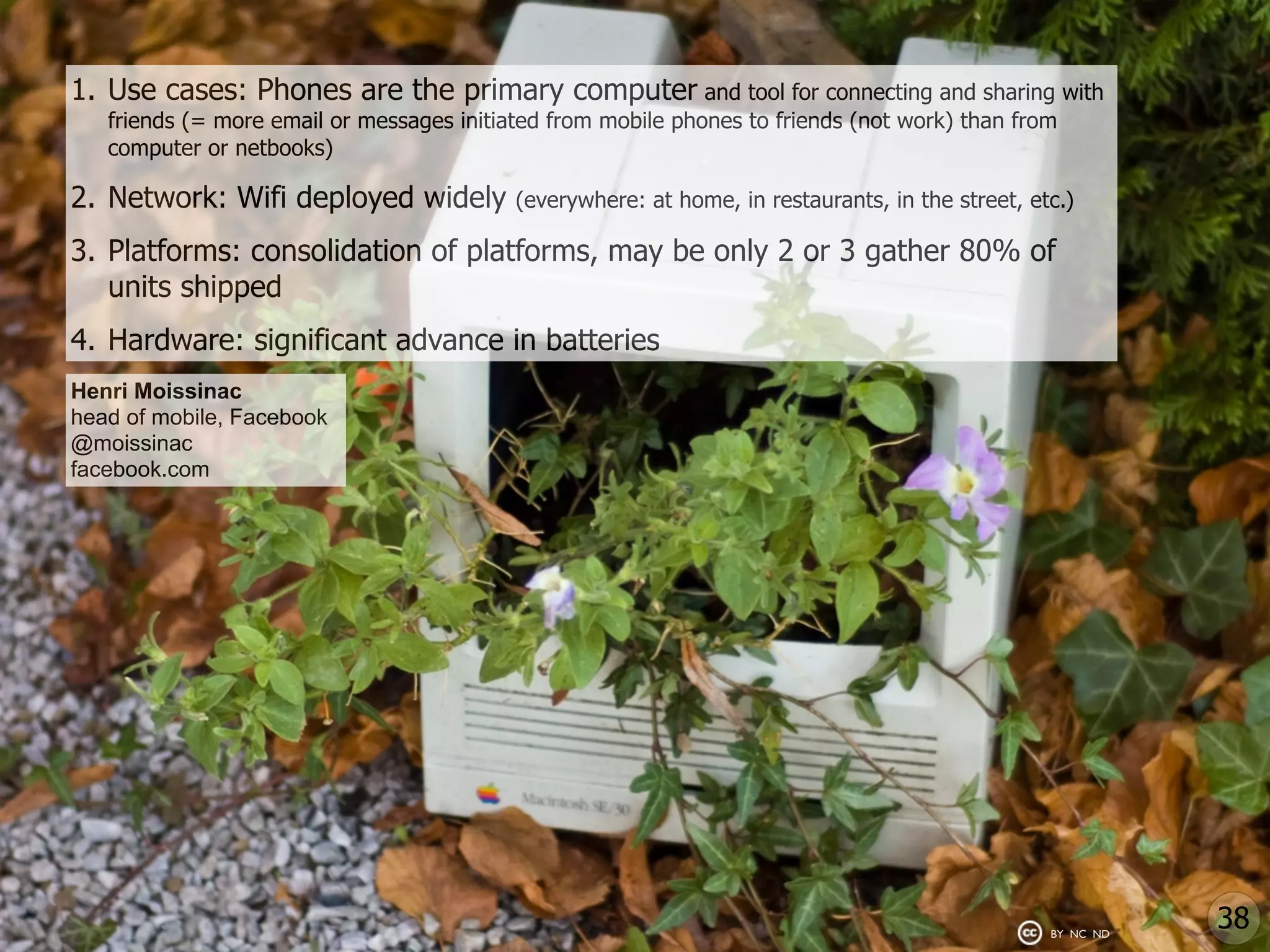 1. Use cases: Phones are the primary computer and tool for connecting and sharing with
   friends (= more email or messages initiated from mobile phones to friends (not work) than from
   computer or netbooks)

2. Network: Wifi deployed widely           (everywhere: at home, in restaurants, in the street, etc.)

3. Platforms: consolidation of platforms, may be only 2 or 3 gather 80% of
   units shipped
4. Hardware: significant advance in batteries
Henri Moissinac
head of mobile, Facebook
@moissinac
facebook.com




                                                                                                  BY NC ND
                                                                                                             38
 