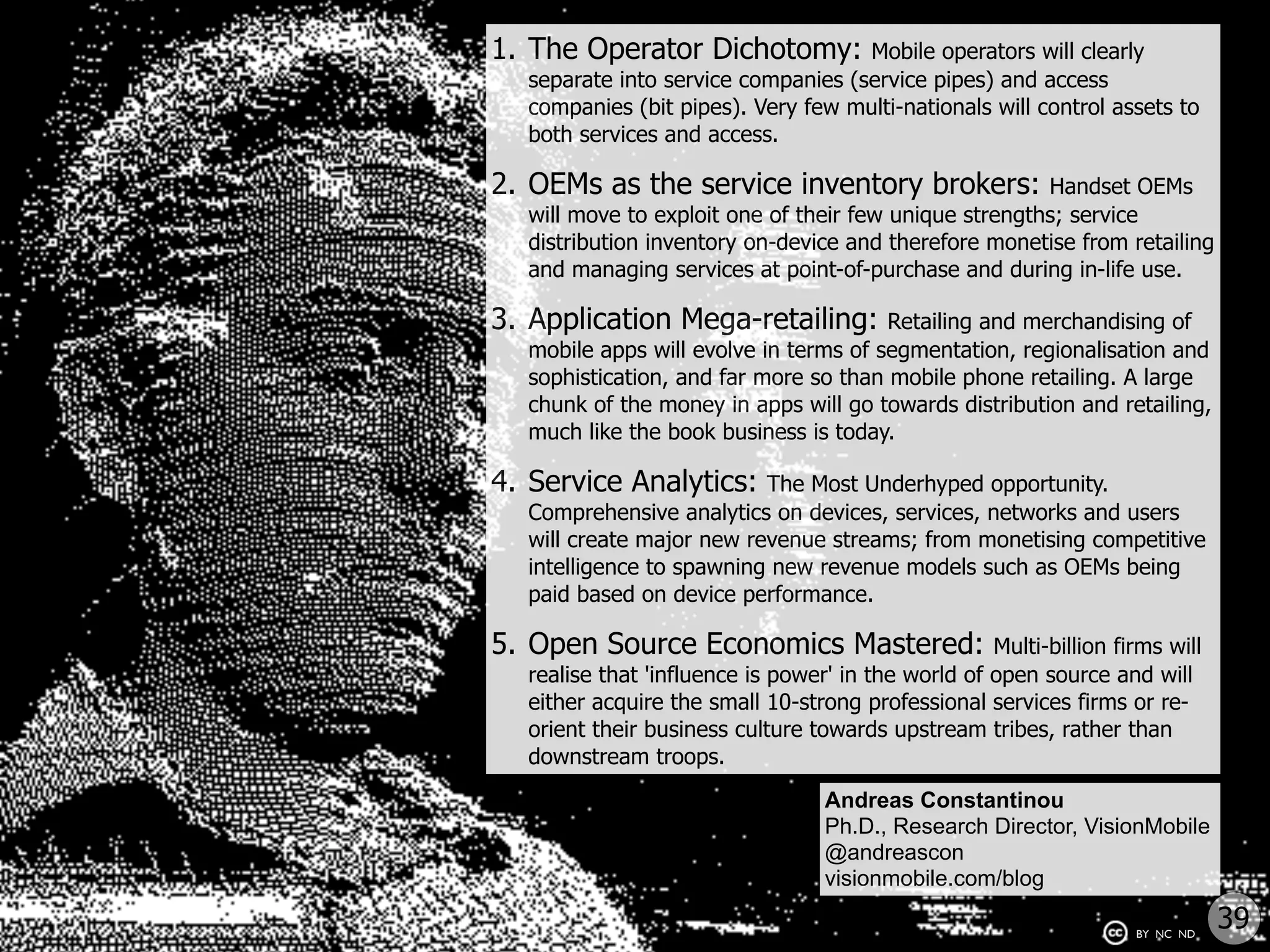 1. The Operator Dichotomy:          Mobile operators will clearly
  separate into service companies (service pipes) and access
  companies (bit pipes). Very few multi-nationals will control assets to
  both services and access.

2. OEMs as the service inventory brokers:              Handset OEMs
  will move to exploit one of their few unique strengths; service
  distribution inventory on-device and therefore monetise from retailing
  and managing services at point-of-purchase and during in-life use.

3. Application Mega-retailing:         Retailing and merchandising of
  mobile apps will evolve in terms of segmentation, regionalisation and
  sophistication, and far more so than mobile phone retailing. A large
  chunk of the money in apps will go towards distribution and retailing,
  much like the book business is today.

4. Service Analytics:     The Most Underhyped opportunity.
  Comprehensive analytics on devices, services, networks and users
  will create major new revenue streams; from monetising competitive
  intelligence to spawning new revenue models such as OEMs being
  paid based on device performance.

5. Open Source Economics Mastered:                  Multi-billion firms will
  realise that 'influence is power' in the world of open source and will
  either acquire the small 10-strong professional services firms or re-
  orient their business culture towards upstream tribes, rather than
  downstream troops.
                                  Andreas Constantinou
                                  Ph.D., Research Director, VisionMobile
                                  @andreascon
                                  visionmobile.com/blog

                                                                    BY NC ND
                                                                               39
 