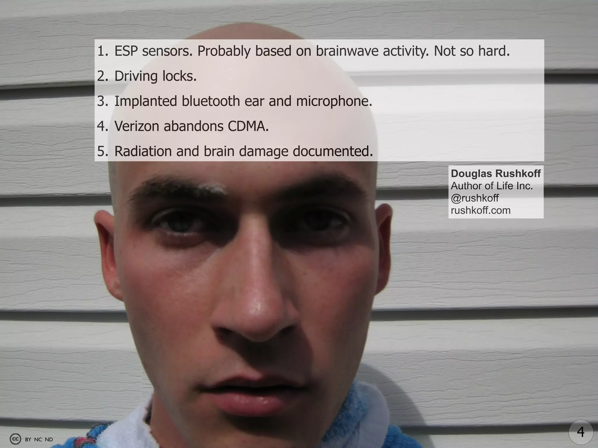 1. ESP sensors. Probably based on brainwave activity. Not so hard.
           2. Driving locks.
           3. Implanted bluetooth ear and microphone.
           4. Verizon abandons CDMA.
           5. Radiation and brain damage documented.
                                                                   Douglas Rushkoff
                                                                   Author of Life Inc.
                                                                   @rushkoff
                                                                   rushkoff.com




BY NC ND
                                                                                         4
 