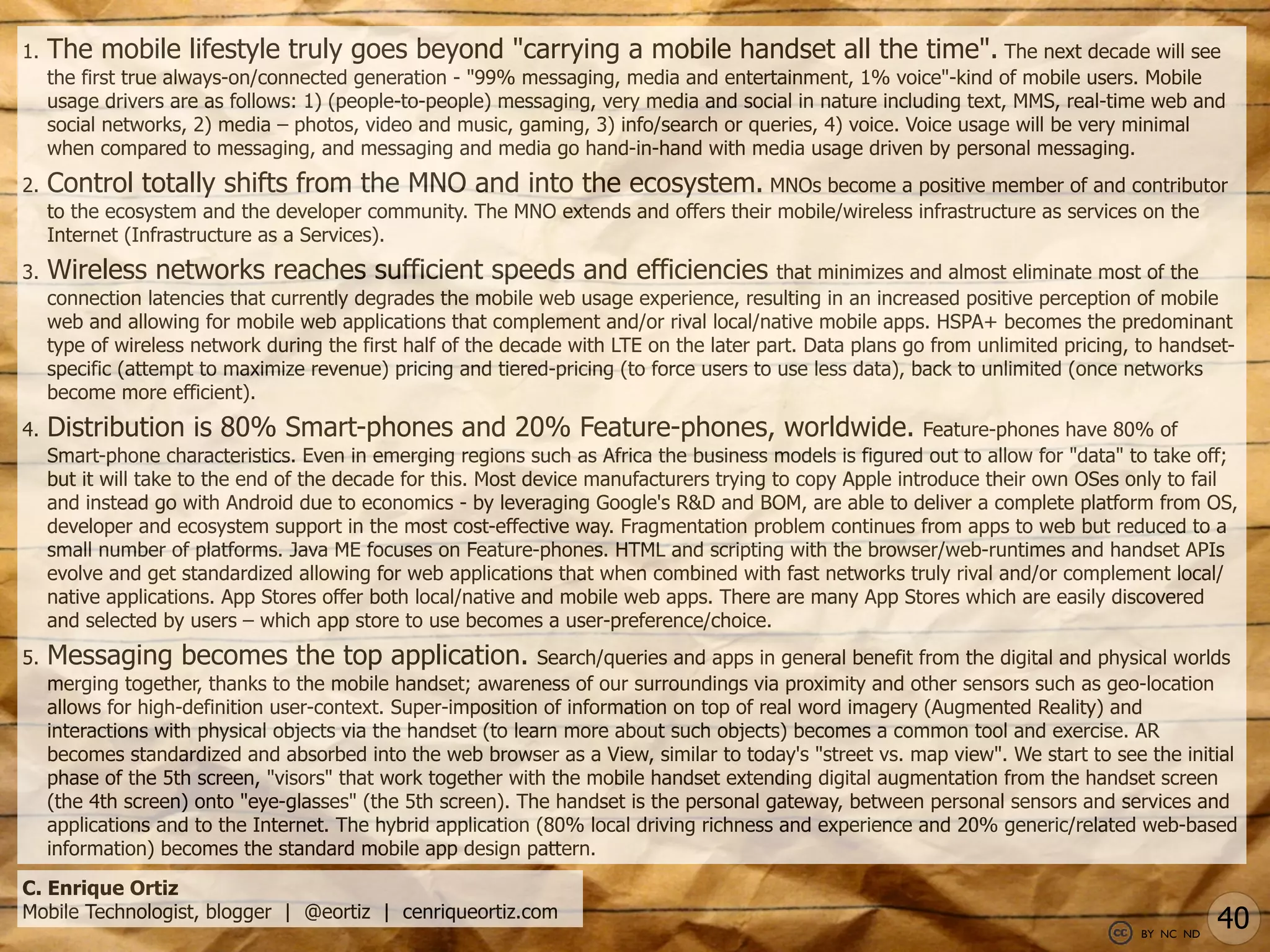 1.   The mobile lifestyle truly goes beyond "carrying a mobile handset all the time". The next decade will see
     the first true always-on/connected generation - "99% messaging, media and entertainment, 1% voice"-kind of mobile users. Mobile
     usage drivers are as follows: 1) (people-to-people) messaging, very media and social in nature including text, MMS, real-time web and
     social networks, 2) media – photos, video and music, gaming, 3) info/search or queries, 4) voice. Voice usage will be very minimal
     when compared to messaging, and messaging and media go hand-in-hand with media usage driven by personal messaging.
2.   Control totally shifts from the MNO and into the ecosystem. MNOs become a positive member of and contributor
     to the ecosystem and the developer community. The MNO extends and offers their mobile/wireless infrastructure as services on the
     Internet (Infrastructure as a Services).
3.   Wireless networks reaches sufficient speeds and efficiencies                         that minimizes and almost eliminate most of the
     connection latencies that currently degrades the mobile web usage experience, resulting in an increased positive perception of mobile
     web and allowing for mobile web applications that complement and/or rival local/native mobile apps. HSPA+ becomes the predominant
     type of wireless network during the first half of the decade with LTE on the later part. Data plans go from unlimited pricing, to handset-
     specific (attempt to maximize revenue) pricing and tiered-pricing (to force users to use less data), back to unlimited (once networks
     become more efficient).
4.   Distribution is 80% Smart-phones and 20% Feature-phones, worldwide.                                   Feature-phones have 80% of
     Smart-phone characteristics. Even in emerging regions such as Africa the business models is figured out to allow for "data" to take off;
     but it will take to the end of the decade for this. Most device manufacturers trying to copy Apple introduce their own OSes only to fail
     and instead go with Android due to economics - by leveraging Google's R&D and BOM, are able to deliver a complete platform from OS,
     developer and ecosystem support in the most cost-effective way. Fragmentation problem continues from apps to web but reduced to a
     small number of platforms. Java ME focuses on Feature-phones. HTML and scripting with the browser/web-runtimes and handset APIs
     evolve and get standardized allowing for web applications that when combined with fast networks truly rival and/or complement local/
     native applications. App Stores offer both local/native and mobile web apps. There are many App Stores which are easily discovered
     and selected by users – which app store to use becomes a user-preference/choice.
5.   Messaging becomes the top application.                    Search/queries and apps in general benefit from the digital and physical worlds
     merging together, thanks to the mobile handset; awareness of our surroundings via proximity and other sensors such as geo-location
     allows for high-definition user-context. Super-imposition of information on top of real word imagery (Augmented Reality) and
     interactions with physical objects via the handset (to learn more about such objects) becomes a common tool and exercise. AR
     becomes standardized and absorbed into the web browser as a View, similar to today's "street vs. map view". We start to see the initial
     phase of the 5th screen, "visors" that work together with the mobile handset extending digital augmentation from the handset screen
     (the 4th screen) onto "eye-glasses" (the 5th screen). The handset is the personal gateway, between personal sensors and services and
     applications and to the Internet. The hybrid application (80% local driving richness and experience and 20% generic/related web-based
     information) becomes the standard mobile app design pattern.

C. Enrique Ortiz
Mobile Technologist, blogger | @eortiz | cenriqueortiz.com
                                                                                                                                    BY NC ND
                                                                                                                                               40
 
