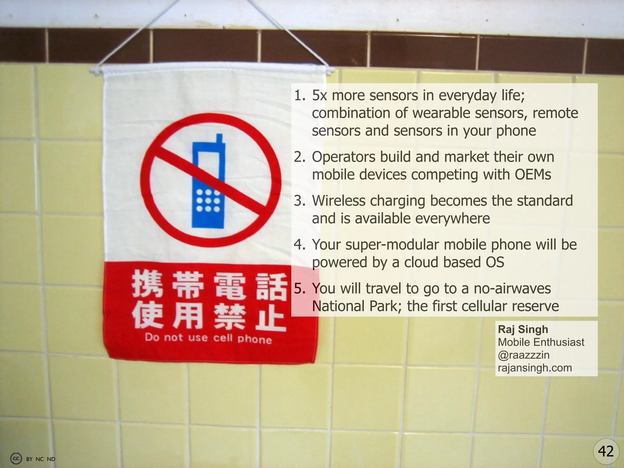 1. 5x more sensors in everyday life;
              combination of wearable sensors, remote
              sensors and sensors in your phone
           2. Operators build and market their own
              mobile devices competing with OEMs
           3. Wireless charging becomes the standard
              and is available everywhere
           4. Your super-modular mobile phone will be
              powered by a cloud based OS
           5. You will travel to go to a no-airwaves
              National Park; the first cellular reserve
                                            Raj Singh
                                            Mobile Enthusiast
                                            @raazzzin
                                            rajansingh.com




BY NC ND
                                                                42
 