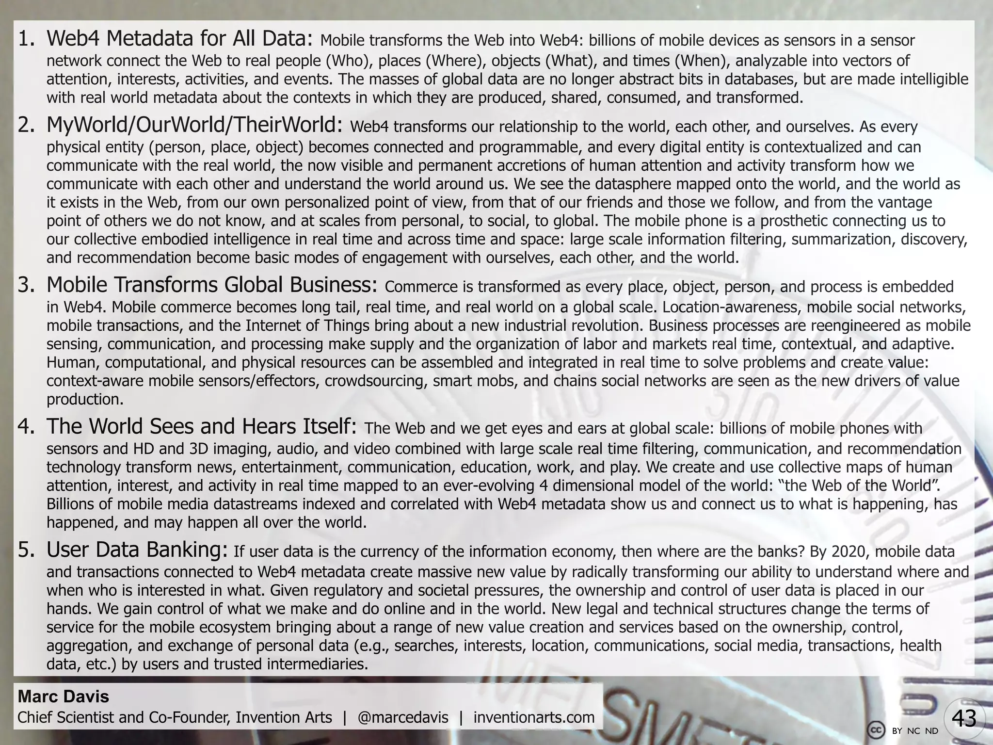 1. Web4 Metadata for All Data:                 Mobile transforms the Web into Web4: billions of mobile devices as sensors in a sensor
    network connect the Web to real people (Who), places (Where), objects (What), and times (When), analyzable into vectors of
    attention, interests, activities, and events. The masses of global data are no longer abstract bits in databases, but are made intelligible
    with real world metadata about the contexts in which they are produced, shared, consumed, and transformed.
2. MyWorld/OurWorld/TheirWorld:                    Web4 transforms our relationship to the world, each other, and ourselves. As every
    physical entity (person, place, object) becomes connected and programmable, and every digital entity is contextualized and can
    communicate with the real world, the now visible and permanent accretions of human attention and activity transform how we
    communicate with each other and understand the world around us. We see the datasphere mapped onto the world, and the world as
    it exists in the Web, from our own personalized point of view, from that of our friends and those we follow, and from the vantage
    point of others we do not know, and at scales from personal, to social, to global. The mobile phone is a prosthetic connecting us to
    our collective embodied intelligence in real time and across time and space: large scale information filtering, summarization, discovery,
    and recommendation become basic modes of engagement with ourselves, each other, and the world.
3. Mobile Transforms Global Business:                Commerce is transformed as every place, object, person, and process is embedded
    in Web4. Mobile commerce becomes long tail, real time, and real world on a global scale. Location-awareness, mobile social networks,
    mobile transactions, and the Internet of Things bring about a new industrial revolution. Business processes are reengineered as mobile
    sensing, communication, and processing make supply and the organization of labor and markets real time, contextual, and adaptive.
    Human, computational, and physical resources can be assembled and integrated in real time to solve problems and create value:
    context-aware mobile sensors/effectors, crowdsourcing, smart mobs, and chains social networks are seen as the new drivers of value
    production.
4. The World Sees and Hears Itself:                  The Web and we get eyes and ears at global scale: billions of mobile phones with
    sensors and HD and 3D imaging, audio, and video combined with large scale real time filtering, communication, and recommendation
    technology transform news, entertainment, communication, education, work, and play. We create and use collective maps of human
    attention, interest, and activity in real time mapped to an ever-evolving 4 dimensional model of the world: “the Web of the World”.
    Billions of mobile media datastreams indexed and correlated with Web4 metadata show us and connect us to what is happening, has
    happened, and may happen all over the world.
5. User Data Banking: If user data is the currency of the information economy, then where are the banks? By 2020, mobile data
    and transactions connected to Web4 metadata create massive new value by radically transforming our ability to understand where and
    when who is interested in what. Given regulatory and societal pressures, the ownership and control of user data is placed in our
    hands. We gain control of what we make and do online and in the world. New legal and technical structures change the terms of
    service for the mobile ecosystem bringing about a range of new value creation and services based on the ownership, control,
    aggregation, and exchange of personal data (e.g., searches, interests, location, communications, social media, transactions, health
    data, etc.) by users and trusted intermediaries.

Marc Davis
Chief Scientist and Co-Founder, Invention Arts | @marcedavis | inventionarts.com
                                                                                                                                   BY NC ND
                                                                                                                                              43
 