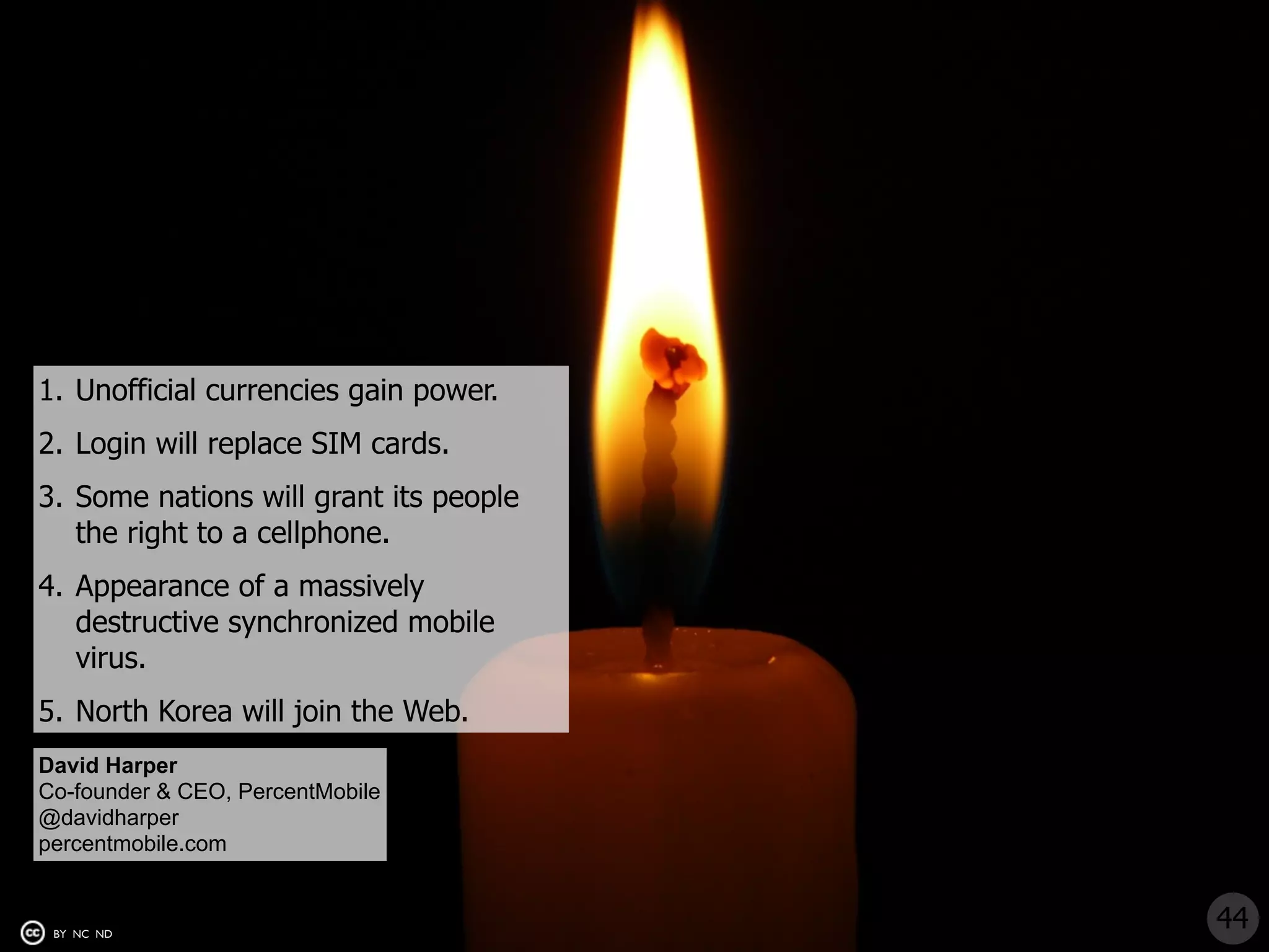 1. Unofficial currencies gain power.
2. Login will replace SIM cards.
3. Some nations will grant its people
   the right to a cellphone.
4. Appearance of a massively
   destructive synchronized mobile
   virus.
5. North Korea will join the Web.
David Harper
Co-founder & CEO, PercentMobile
@davidharper
percentmobile.com


 BY NC ND
                                        44
 