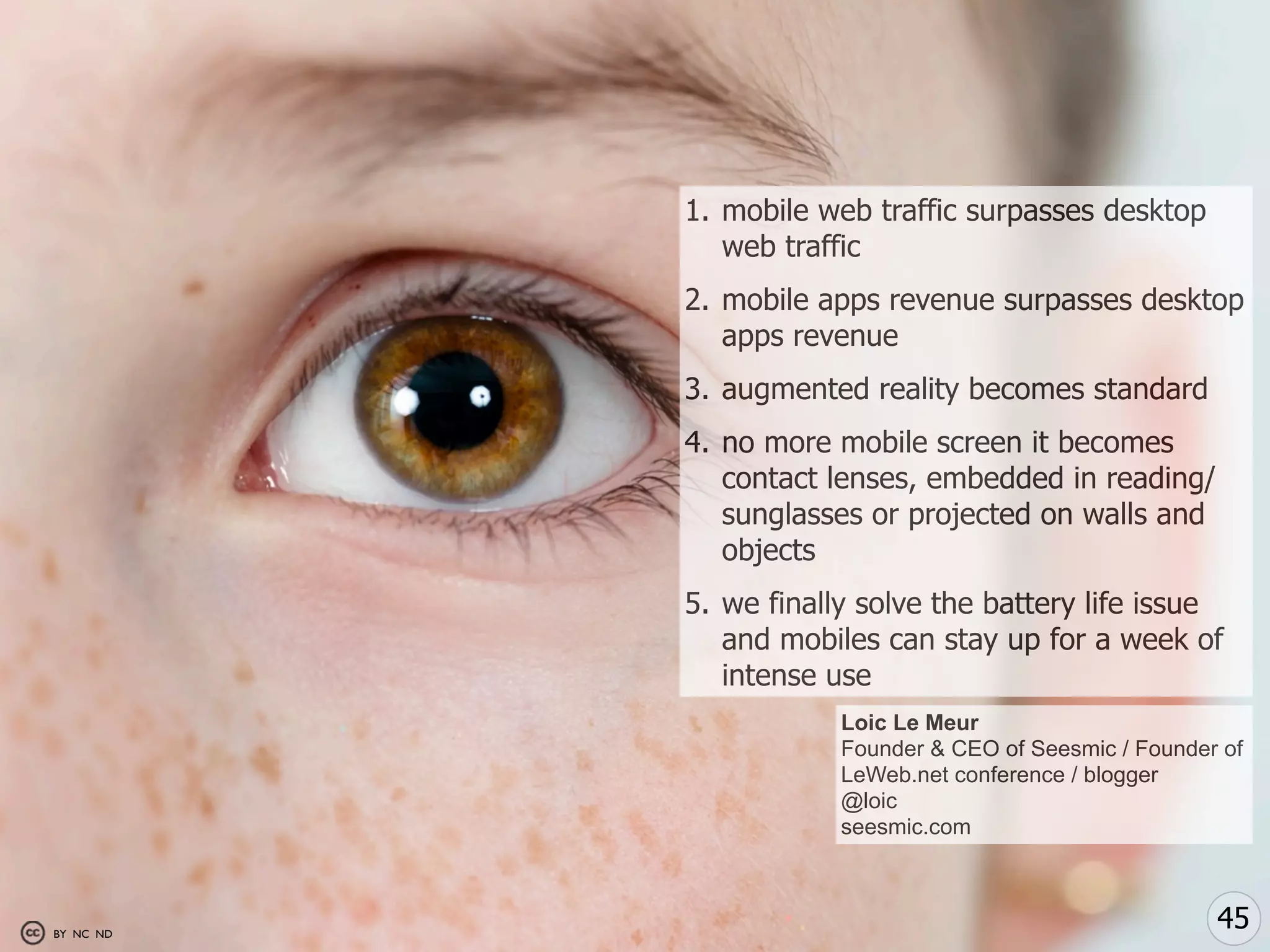 1. mobile web traffic surpasses desktop
              web traffic
           2. mobile apps revenue surpasses desktop
              apps revenue
           3. augmented reality becomes standard
           4. no more mobile screen it becomes
              contact lenses, embedded in reading/
              sunglasses or projected on walls and
              objects
           5. we finally solve the battery life issue
              and mobiles can stay up for a week of
              intense use
                       Loic Le Meur
                       Founder & CEO of Seesmic / Founder of
                       LeWeb.net conference / blogger
                       @loic
                       seesmic.com



BY NC ND
                                                         45
 