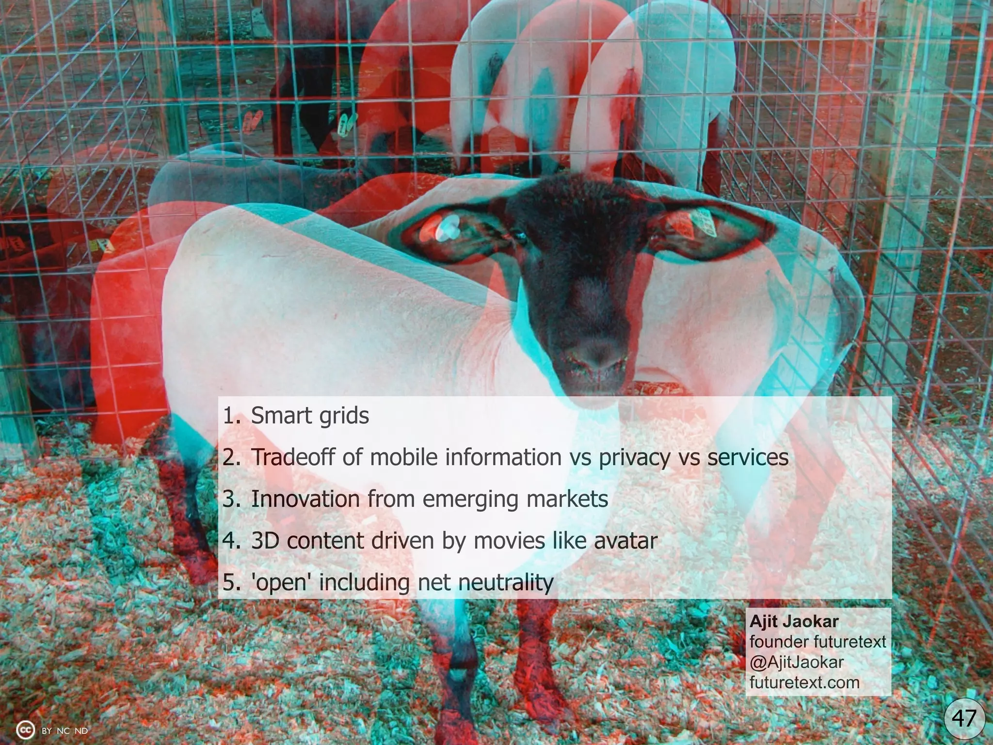 1. Smart grids
           2. Tradeoff of mobile information vs privacy vs services
           3. Innovation from emerging markets
           4. 3D content driven by movies like avatar
           5. 'open' including net neutrality
                                                               Ajit Jaokar
                                                               founder futuretext
                                                               @AjitJaokar
                                                               futuretext.com

BY NC ND
                                                                                    47
 